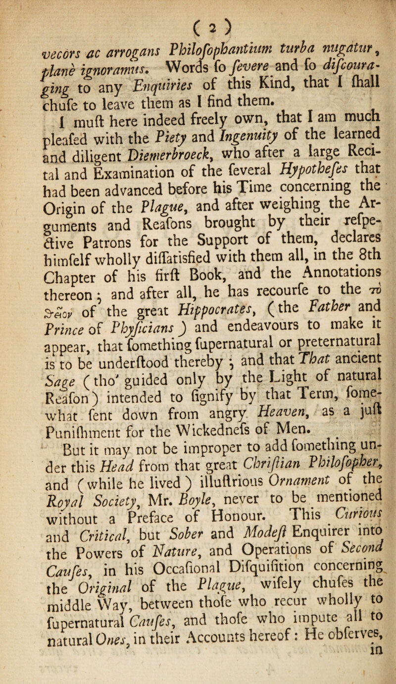 vecors ac arrogans Pbilofophantium turba nugatur, plane ignoramus. Words fo fevere and fo discoura¬ ging to any Enquiries of this Kind, that I (hall chufe to leave them as I find them* 1 muft here indeed freely own, that I am much nleafed with the Piety and Ingenuity of the learned and diligent Diemerbroeck, who after a large Reci¬ tal and Examination of the feveral Hypothefes that had been advanced before his Time concerning the Origin of the Plague, and after weighing the Ar¬ guments and Reafons brought by their refpe- ftive Patrons for the Support of them, declares himfelf wholly dilfatisfied with them all, in the 8th Chapter of his firft Book, and the Annotations thereon: and after all, he has recourfe to the to 3-etov of the great Hippocrates, (the Father and Prince of Phyftcians) and endeavours to make it appear, that fomethiog fupernatural or preternatural is to be underftood thereby , and that That ancient Sage (tho' guided only by the Light of natural Reafon) intended to fignify by that lerm, fome- what fent down from angry Heaven, as a juft Punifhmetit for the Wickednefs of Men. But it may not be improper to add fomething un¬ der this Head from that great Chriflian Philofopher, and (while he lived ) iiluftrious Ornament of the Royal Society, Mr. Boyle, never to be _ mentioned without a Preface of Honour. This Curious and Critical, but Sober and Mode]} Enquirer into the Powers of Nature, and Operations of Second Caufes, in his Occafional Difquifition concerning the Original of the Plague, wifely chufes the middle Way, between thofe who recur wholly to fupernatural Caufes, and thofe who impute all to natural Ones, in their Accounts hereof: He obterves.