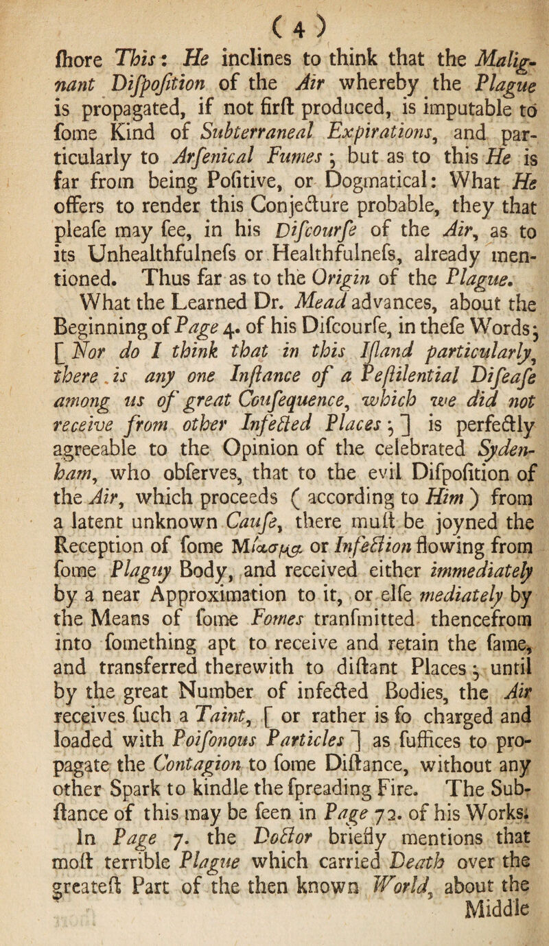 fliore This: He inclines to think that the Malig¬ nant Difpofition of the Air whereby the Plague is propagated, if not firft produced, is imputable to fome Kind of Subterraneal Expirations9 and par¬ ticularly to Arfenical Fumes j but as to this He is far from being Pofitive, or Dogmatical: What He offers to render this Conjecture probable, they that pleafe may fee, in his Difcourfe of the Air, as to its Unhealthfulnefs or Healthfulnefs, already men¬ tioned. Thus far as to the Origin of the Plague. What the Learned Dr. Mead advances, about the Beginning of Page 4. of his Difcourfe, in thefe Words j £ Nor do I think that in this Ifland particularly there * is any one In fiance of a Peflilential Difeafe among us of great Coufequence, which we did not receive from other Infeffed Places is perfectly agreeable to the Opinion of the celebrated Syden¬ ham, who obferves, that to the evil Difpofition of the Air, which proceeds ( according to Him ) from a latent unknown Caufe, there mult be joyned the Reception of fome Mor Infeffion flowing from forae Plaguy Body, and received either immediately by a near Approximation to it, or elfe mediately by the Means of fome Pomes tranfmitted thencefrom into fomething apt to receive and retain the fame, and transferred therewith to diftant Places ^ until by the great Number of infefted Bodies, the Air receives fuch a Taint, [ or rather is fo charged and loaded with Poifonous Particles ~| asfuffices to pro¬ pagate the Contagion to fome Diftance, without any other Spark to kindle the fpreading Fire. The Sub- ftance of this may be feen in Page 72. of his Works. In Page 7. the Doff or briefly mentions that moft terrible Plague which carried Death over the greateft Part of the then known World about the Middle