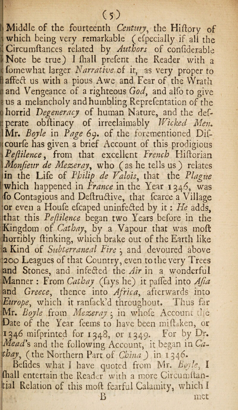 | Middle of the fourteenth Century\ the Hiftory of ij which being very remarkable ( efpecially if all the if Circumftances related by Authors of confiderable i'Note be true) I (hall prefent the Reader with a | fomewhat larger Narrative of it, as very proper to Baffeft us with a pious Awe and Fear of the Wrath | and Vengeance of a righteous God, and alfo to give I us a melancholy and humbling Reprefentation of the o horrid Degeneracy of human Nature, and the def- operate obftinacy of irreclaimably Wicked Men. if Mr. Boyle in Page 69. of the forementioned Dif- icourfe has given a brief Account of this prodigious I Pe/ltlence, from that excellent Trench Hiftorian XMonfieur de Mezeray, who (as he tells us ) relates iiin the Life of Philip de Valois, that the Plague [(which happened in France in the Year 1346, was fo Contagious and Deftrudive, that fcarce a Village lor even a Houfe efcaped uninfefted by it: He adds, : that this Peflilence began two Years before in the 'Kingdom of Cathay, by a Vapour that was moft horribly (linking, which brake out of the Earth like a Kind of Subterraneal Fire and devoured above 1200 Leagues of that Country, even to the very Trees and Stones, and infeded the Air in a wonderful Manner : From Cathay (fays he) it paifed into A/la and Greece, thence into Africa, afterwards into Europe, which it ranfack’d throughout. Thus far Mr. Boyle from Me&eray • in whofe Account the Date of the Year feems to have been miftaken, or 1346 mifprinted for 1348, or 1349. For by Dr. Mead's and the following Account, it began in Ca¬ thay ^ (the Northern Fart of China) in 1346. Befides what 1 have quoted from Mr. Boyle, I (hall entertain the Reader with a more Circumltan- tial Relation of this moft fearful Calamity, which I sB met