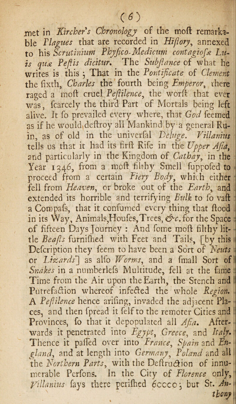 CO xnzt in Kircher s Chronology of the moft remarka¬ ble Flag ues that are recorded in Hi/lory, annexed to his Scrutinium Phyfico- Medicnm contagiofa Lu¬ is qua PeJUs dicitur. The Subjlayice of what he writes is this ; That in the Pontificate of Clement the fixtli, Charles the fourth being Emperora there raged a mod cruel Pefiilence, the worft that ever was, fcarcely the third Part of Mortals being left alive. It fo prevailed every where, that God feemed as if he would, deftroy all Mankind by a general Ru¬ in, as of old in the univerfal Deluge. Villanhis tells us that it had its firft Rife in the Upper Afiay and particularly in the Kingdom of Cathay yin the Year 1346, from a moft filthy Smell fuppofed to proceed from a certain Fiery Body, which either fell from Heaven, or broke out of the Earthy and extended its horrible and terrifying Bulk to fo vaft a Compafs, that it confumed every thing that flood in its Way, Animals,Houfes,Trees, d^c.for the Space of fifteen Days Journey : And feme moft filthy lit¬ tle Beafis furnilhed with Feet and Tails, [by this Defcription they feera to have been a Sort of Neuts or Lizards'] as alfo Worms, and a fmall Sort of: Snakes in a numberlefs Multitude, fell at the fame: Time from the Air upon the Earth, the Stench and Putrefaction whereof infefted the whole Region. A Pefiilence hence arifing, invaded the adjacent Pla¬ ces, and then Ipread it felf to the remoter Cities and : Provinces, fo that it depopulated all Afia. After¬ wards it penetrated into Egypt, Greece, and Italy. Thence it palled over into France, Spain and En¬ gland\ and at length into Germany, Poland and all the Northern Partsy with the Deftrudion of innu¬ merable Perfons. In the City of Florence only, yillanius fays there periftied 6ccco; but St. Jn-u N theny;