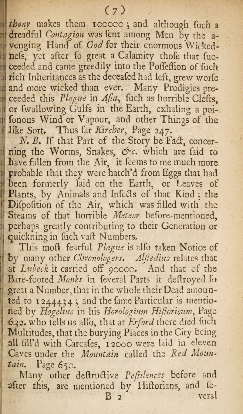 : | thony makes them icooco *5 and although fuch a : r dreadful Contagion was fent among Men by the a- m venging Hand of God for their enormous Wicked- i;ii nets, yet after fo great a Calamity thofe that fuc- 3a ceeded and came greedily into the Poffeffion of fuch )j rich Inheritances as the deceafed had left, grew worfe ;n and more wicked than ever. Many Prodigies pre- a3 ceeded this Plague in Afia^ fuch as horrible Clefts, I or fwallowing Gulfs in the Earth, exhaling a poi- ct< fonous Wind or Vapour, and other Things of the like Sort. Thus far Kircher, Page 247. ; N. B. If that Part of the Story be Fad, concer- fjj ning the Worms, Snakes, &c. which are faid to : have fallen from the Air, it feems to me much more 31 probable that they were hatch'd from Eggs that had I been formerly laid on the Earth, or Leaves of e Plants, by Animals and Infefts of that Kind *3 the f Difpofition of the Air, which was filled with the | Steams of that horrible Meteor before-mentioned, ;! perhaps greatly contributing to their Generation or fjj quickningin fuch vaft Numbers. ! This mod fearful Plague is alfo taken Notice of ||j by many other Chronologers. Alfledius relates that j at Lubeck it carried off 90000. And that of the :'j Bare-footed Monks in feveral Parts it deftroyed fo ij great a Number, that in the whole their Dead amoun- : ted to 1244434:, and the fame Particular is mentio- i ned by Hogelius in his Horologium Hifloricum, Page ! 632. who tells us alfo, that at Erford there died fuch Multitudes, that the burying Places in the City being all fill’d with Carcafes, 12000 were laid in eleven Caves under the Mountain called the Red Moun- i tain. Page 650. I Many other deftrudive Peflilences before and after this, are mentioned by Hiftorians, and fe-