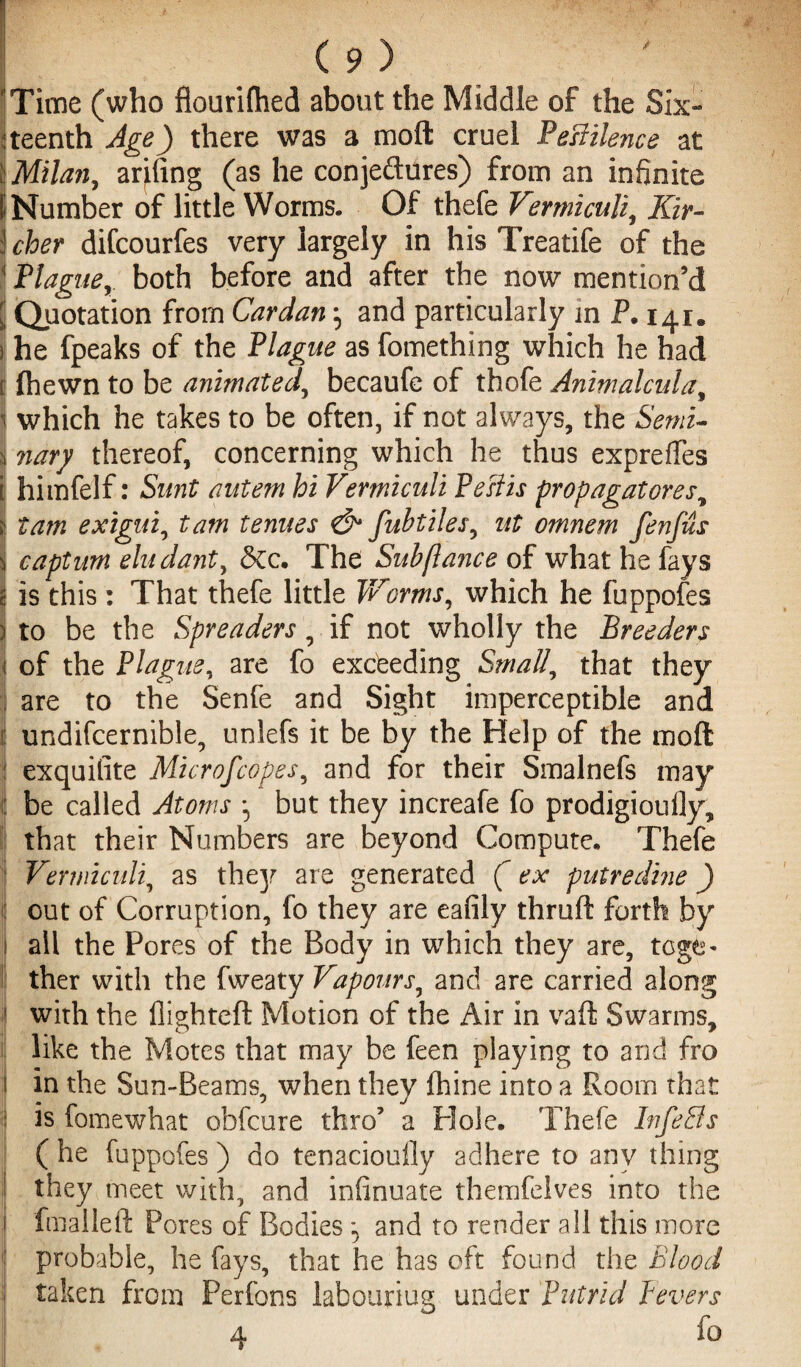 'Time (who flourifhed about the Middle of the Six¬ teenth Age) there was a mod cruel Pestilence at j Milan, arming (as he conjedures) from an infinite I Number of little Worms. Of thefe Vermiculi, Kir- j cher difcourfes very largely in his Treatife of the 1 Plagueboth before and after the now mention’d | Quotation from Cardan, and particularly in P. 141. ) he fpeaks of the Plague as fomething which he had [ fhewn to be animated, becaufe of thofe Animalcula, 1 which he takes to be often, if not always, the Semi- 3 nary thereof, concerning which he thus expre fifes i himfelf: Sunt aute?n hi Vermiculi Pesiis propagatores, ; tarn exigui, tam tenues & fubtiles, ut omnem fenfus j captum eludant, &c. The Sub [lance of what he fays | is this : That thefe little Worms, which he fuppofes ) to be the Spreaders, if not wholly the Breeders of the Plague, are fo excbeding Small, that they are to the Senfe and Sight imperceptible and undifcernible, unlefs it be by the Help of the moft exquilite Microscopes, and for their Smalnefs may be called Atoms ^ but they increafe fo prodigioufly, that their Numbers are beyond Compute. Thefe Vermiculi, as thejr are generated (ex putredine) out of Corruption, fo they are eafily thruft forth by all the Pores of the Body in which they are, tcge> ther with the fweaty Vapours, and are carried along with the flighted Motion of the Air in vaft Swarms, like the Motes that may be feen playing to and fro i in the Sun-Beams, when they fhine into a Room that is fomewhat ohfcure thro’ a Hole. Thefe Infers ( he fuppofes) do tenaciouily adhere to any thing they meet with, and infinuate themfelves into the fmalleft Pores of Bodies and to render all this more probable, he fays, that he has oft found the Blood taken from Perfons labouring under Putrid fevers 4 fo