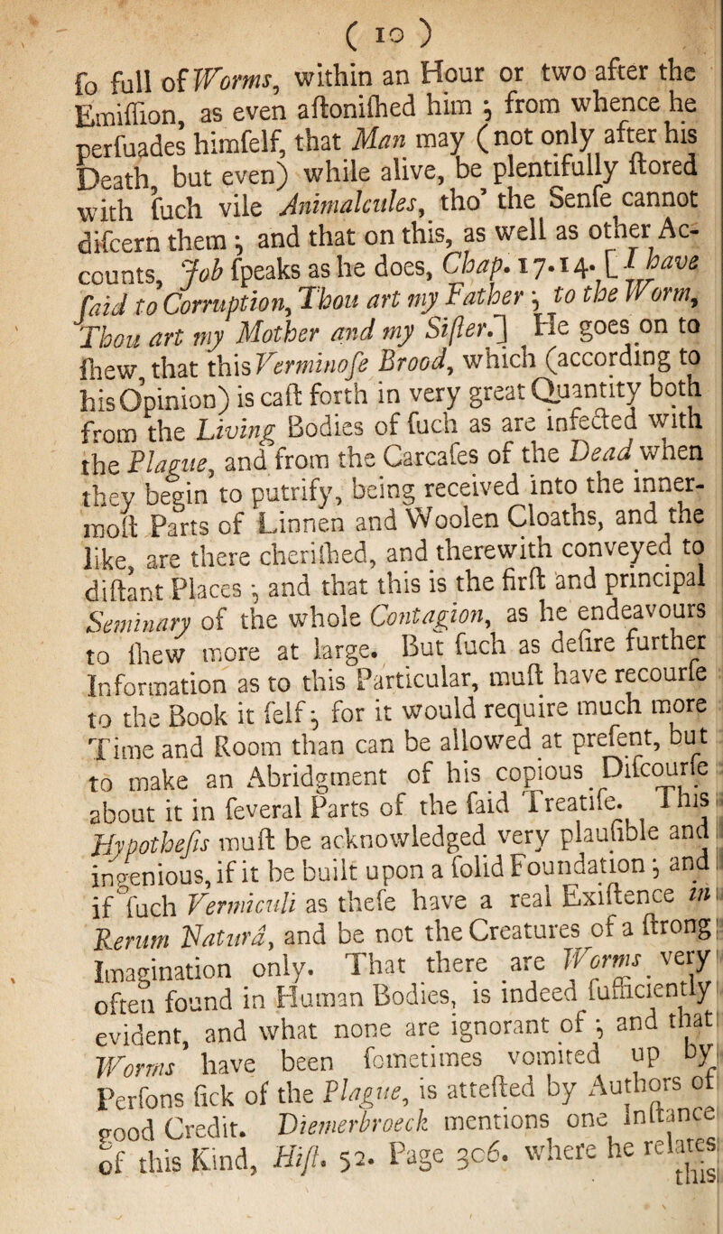 fo full of Worms, within an Hour or two after the Enaiffion as even aftonilhed him j from whence he perfuades himfelf, that Man may (not only after his Death but even) while alive, be plentifully itored with fuch vile Animalcules, tho’ the Senfe cannot difcern them •, and that on this, as well as other Ac¬ counts, Job fpeaks as he does, Chap. 17.14* L { yave faicl to Corruption,, Thou art my Father, to the Worm, Thou art my Mother and my Siflerti] He goes on to fnew that this Verminofe Brood, which (according to his Opinion) is caft forth in very great Quantity both from the Living Bodies of fucn as are injected with the Plague, and from the Carcafes of the Dead'when they begin to putrify, being received into the inner- moit Parts of Linnen and Woolen Cloaths, and the like are there cherilhed, and therewith conveyed to diftant Places •, and that this is the firft and principal Seminary of the whole Contagion, as he endeavours to llaew more at large. But fuch as defire further Information as to this Particular, mull have recourle to the Book it felf; for it would require much more Time and Room than can be allowed at prelent, but to make an Abridgment of his copious Dilcoune 2bout it in feveral Parts of the faid Freatife. 1 his >, Hypothetic mu ft be acknowledged very plaufible and ingenious, if it be built upon a folid Foundation •, and I! if’fuch Vermicuti as thefe have a real Exiftence in. Rerum Naturd, and be not the Creatures of a ftrongE Imagination only. That there are Worms very' often found in Human Bodies, is indeed fufficientlyi evident, and what none are ignorant of •, and that Worms' have been fometimes vomited up by, Perfons fick of the Plague, is attefted by Authors ot pood Credit. Diemerbroeck mentions one mltance of this Kind, Hi ft. 52. Page 3c6. where he relates