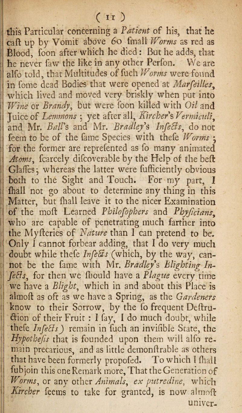 I r ( II ) this Particular concerning a Patient of his, that he caft up by Vomit above 60 fmali Worms as red as Blood, foon after which he died: But he adds, that he never faw the like in any other Perfon. We are alfo told, that Multitudes of fuch Warms were found in fome dead Bodies that were opened at Marfeilles, which lived and moved very briskly when put into Wine or Brandy, but were foon killed with Oil and Juice of Lemmons ; yet after all, Kir cher's Vermiculi^ and Mr. Ball's and Mr. Bradley's InfeSs0 do not feem to be of the fame Species with thefe Worms • for the former are reprefented as fo many animated Atoms, fcarcely difcoverable by the Help of the bed Gaffes^ whereas the latter were fufficiently obvious both to the Sight and Touch. For my part, I fhall not go about to determine any thing in this Matter, but (hall leave it to the nicer Examination of the raoft Learned Philofophers and Phyficians, who are capable of penetrating much farther into the Myfteries of Nature than I can pretend to be. Only 1 cannot forbear adding, that I do very much doubt while thefe InfeSs (which, by the way, can¬ not be the fame with Mr. Bradley's Blighting In- feSs^ for then we ffiould have a Plague every time we have a Blight, which in and about this Place is almoft as oft as we have a Spring, as the Gardeners know to their Sorrow, by the fo frequent Deftru- ftion of their Fruit : I fay, I do much doubt, while thefe InfeSs) remain in fuch an invifible State, the Hypothecs that is founded upon them will alfo re¬ main precarious, and as little demonflrable as others that have been formerly propofed. To which 1 fhall fub join this one Remark more. That the Generation of Worms, or any other Animals, ex putredine, which lurcher feems to take for granted, is now almoft univer-