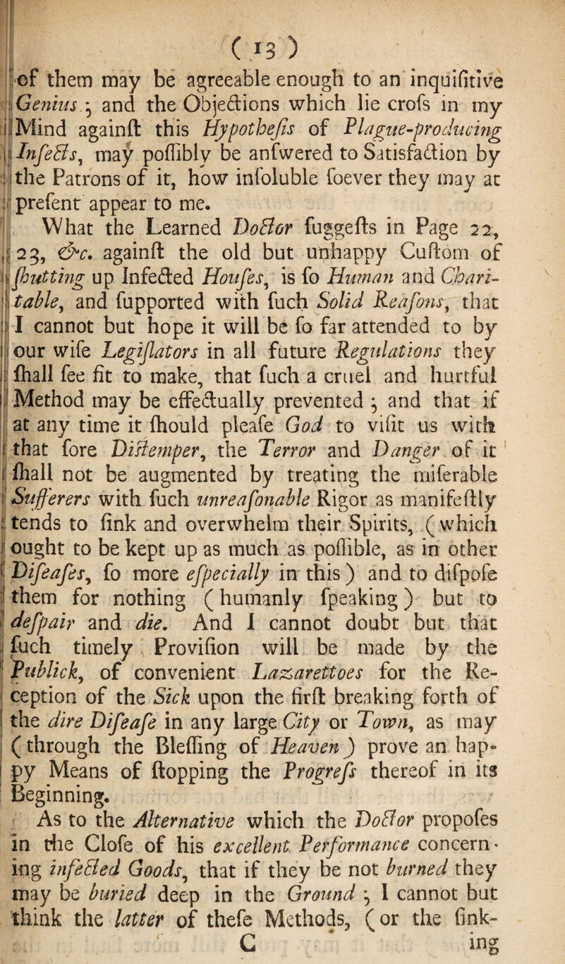 ( *3 ef them may be agreeable enough to an inquifitlve |Genius.^ and the Objedions which lie crofs in my if Mind againft this Hypothecs of Plague-producing glnfeffs, may poflibly be anfwered to Satisfadion by lithe Patrons of it, how infoluble foever they may at : prefent appear to me* 1 What the Learned Doff or fuggefts in Page 22, if 23, &c. againft the old but unhappy Cufiom of ijbutting up Infeded Houfes, is fo Human and Chart- stable, and fupported with fuch Solid Reafons, that !)j I cannot but hope it will be fo far attended to by 1 our wife Legislators in all future Regulations they I fhall fee fit to make, that fuch a cruel and hurtful Method may be effedually prevented and that if at any time it ftiould pleafe God to vifit us with that fore Distemper, the Terror and Danger of it 1 fhall not be augmented by treating the miferable I Sufferers with fuch unreafonable Rigor as manifeilly 5 tends to fink and overwhelm their Spirits, ( which ought to be kept up as much as poflible, as in other I Difeafes, fo more efpecially in this) and to difpofe j them for nothing (humanly fpeaking) but to J defpair and die. And I cannot doubt but that | fuch timely Provifion will be made by the Publick, of convenient La&arettbes for the Re¬ ception of the Sick upon the firft breaking forth of the dire Difeafe in any large City or Town, as may (through the Rlefiing of Heaven) prove an hap¬ py Means of flopping the Progrefs thereof in its 1 Beginning* As to the Alternative which the Doff or propofes in die Clofe of his excellent Performance concern* ing infeffed Goods, that if they be not burned they may be buried deep in the Ground ^ 1 cannot but think the latter of thefe Methods, (or the fink- lu r l C * ing