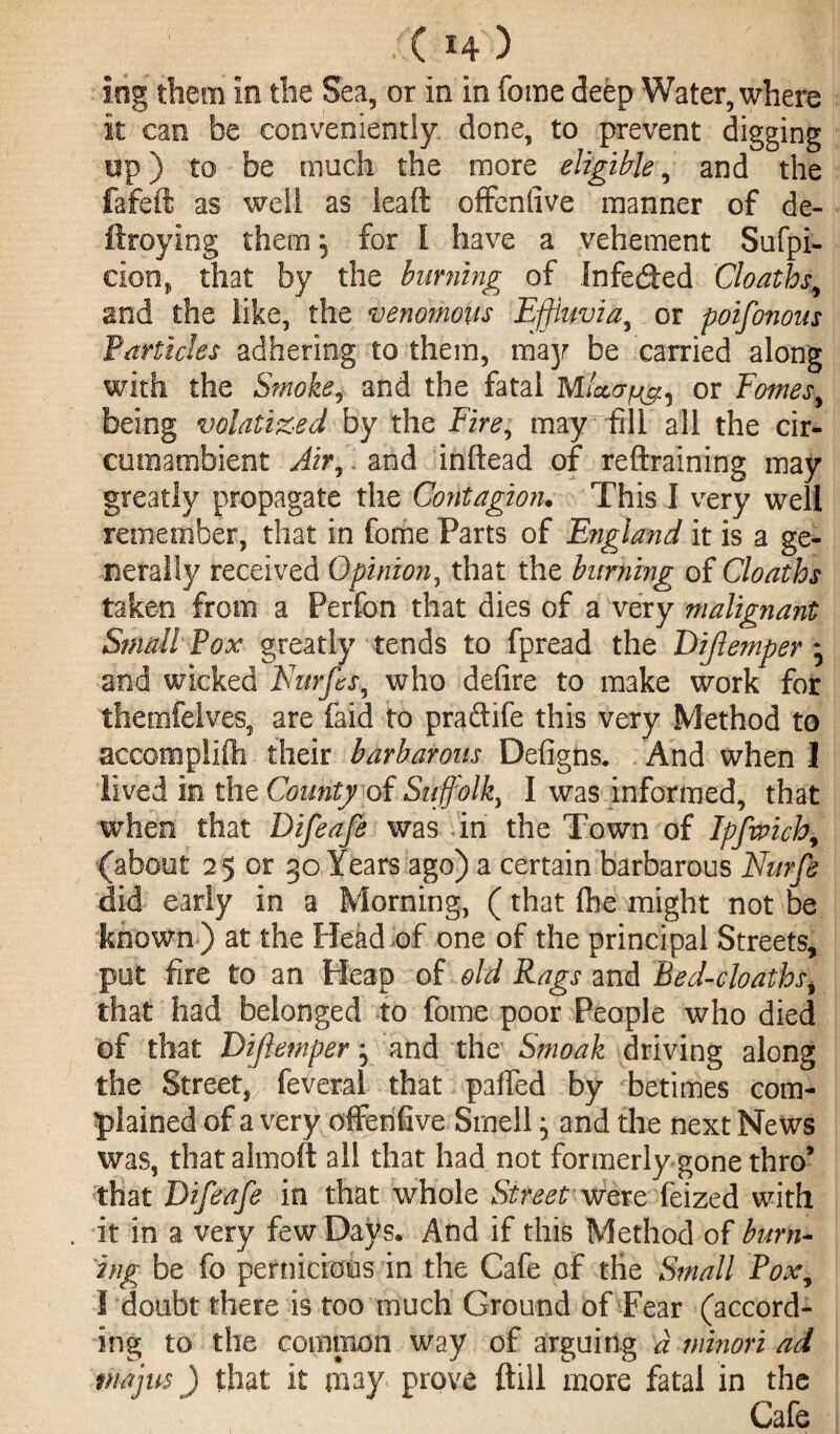 ' '( H ) iog them in the Sea, or in in feme deep Water, where it can be conveniently done, to prevent digging up) to be much the more eligible, and the fafeft as well as lead offenfive manner of de- ftroying them *5 for I have a vehement Sufpi- eion, that by the burning of Infeded Cloaths, and the like, the venomous Effluvia, or poifonons Particles adhering to them, majr be carried along with the Smoke, and the fatal MUor^ or Fomes, being volatiled by the Fire, may fill all the cir¬ cumambient Air, and inftead of reftraining may greatly propagate the Contagioru This I very well remember, that in feme Parts of England it is a ge¬ nerally received Opinion, that the burning of Cloaths taken from a Perfon that dies of a very malignant Small Pox greatly tends to fpread the Dijlemper * and wicked Nurfes, who defire to make work for thencifelves, are Paid to praftife this very Method to accomplifh their barbarous Defigns. And when 1 lived in the County of Suffolk, I was informed, that when that Difeafe was in the Town of Ipfmch, (about 25 or 30 Years ago) a certain barbarous Nurfe did early in a Morning, (that fire might not be known) at the Head of one of the principal Streets, put fire to an Heap of old Rags and Bed-cloaths, that had belonged to fome poor People who died of that Dijlemper, and the Smoak driving along the Street, feveral that parted by betimes com¬ plained of a very offenfive Smell; and the next News was, that almoft all that had not formerly gone thro* that Difeafe in that whole Street were feized with . it in a very few Days. And if this Method of burn¬ ing be fo pernicious in the Cafe of the Small Pox, I doubt there is too much Ground of Fear (accord¬ ing to the common way of arguing d minori ad maps) that it may prove ftill more fatal in the Cafe