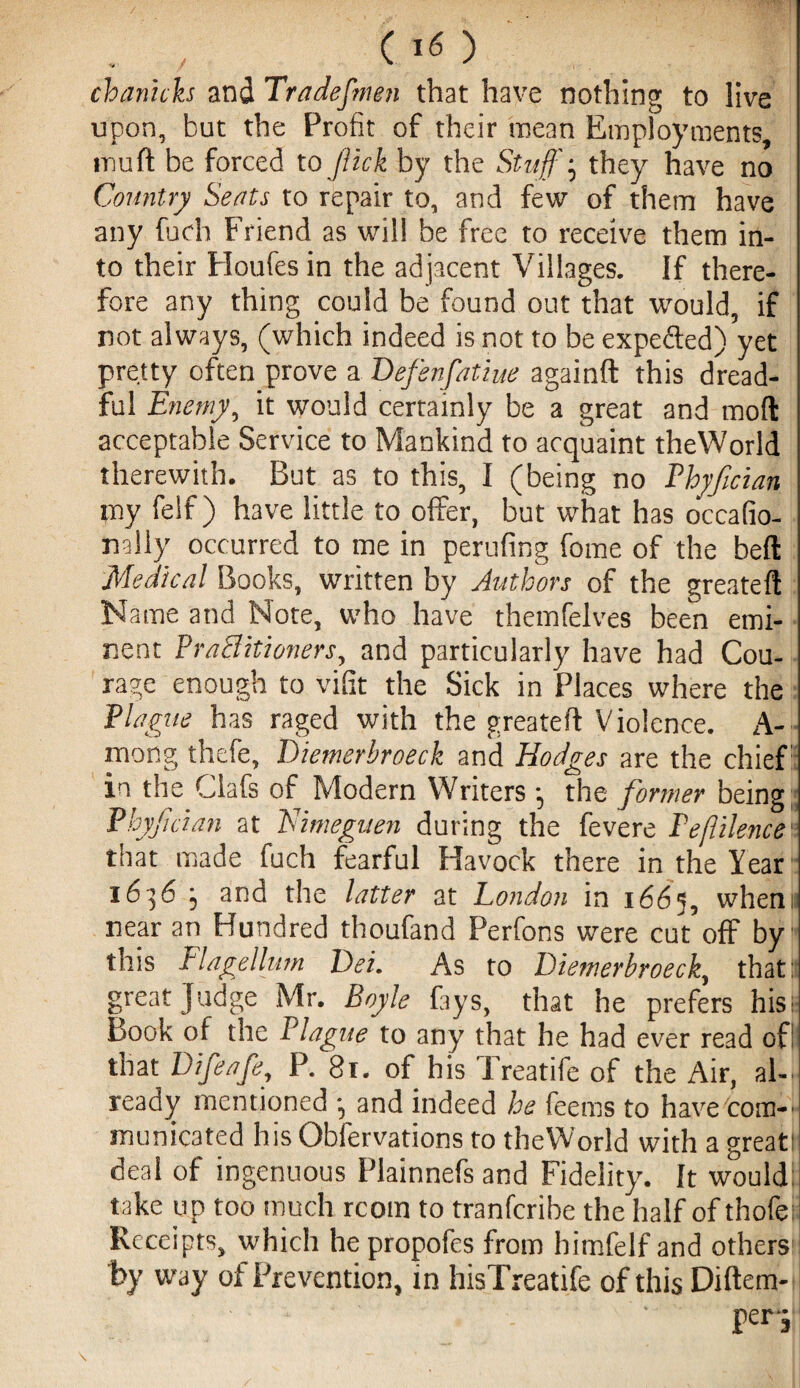 chanich and Tradefmen that have nothing to live upon, but the Profit of their mean Employments, muft be forced to flick by the Stuff' • they have no Country Seats to repair to, and few of them have any fuch Friend as will be free to receive them in¬ to their Houfes in the adjacent Villages. If there¬ fore any thing could be found out that would, if not always, (which indeed is not to be expe&ed) yet pretty often prove a Defenfatiue againft this dread¬ ful Enemy, it would certainly be a great and molt acceptable Service to Mankind to acquaint theWorld therewith. But as to this, I (being no Ehyfician my felf) have little to offer, but what has occafio- nally occurred to me in perufing fome of the befl Medical Books, written by Authors of the created Name and Note, who have themfelves been emi¬ nent Practitioners, and particularly have had Cou¬ rage enough to vifit the Sick in Places where the Plague has raged with the greateft Violence. A- mong thefe, Diemerbroeck and Hodges are the chief in the Clafs of Modern Writers the former being Phyfcian at Himeguen during the fevere Peflilence that made fuch fearful Havock there in the Year i6]6 j and the latter at London in 1665, wheni near an Hundred thoufand Perfons were cut off by this flagellum Dei. As to Diemerbroeck, that: great Judge Mr. Boyle fays, that he prefers his: book of the Plague to any that he had ever read of that Difeafe, P. 81. of his Treatife of the Air, al¬ ready mentioned •, and indeed he feems to have com-’ municated his Obfervations to theWorld with a greati deal of ingenuous Plainnefs and Fidelity. It would: take up too much rcom to tranferibe the half of thofe Receipts, which hepropofes from himfelf and others by way of Prevention, in hisTreatife of this Diftem- per-j