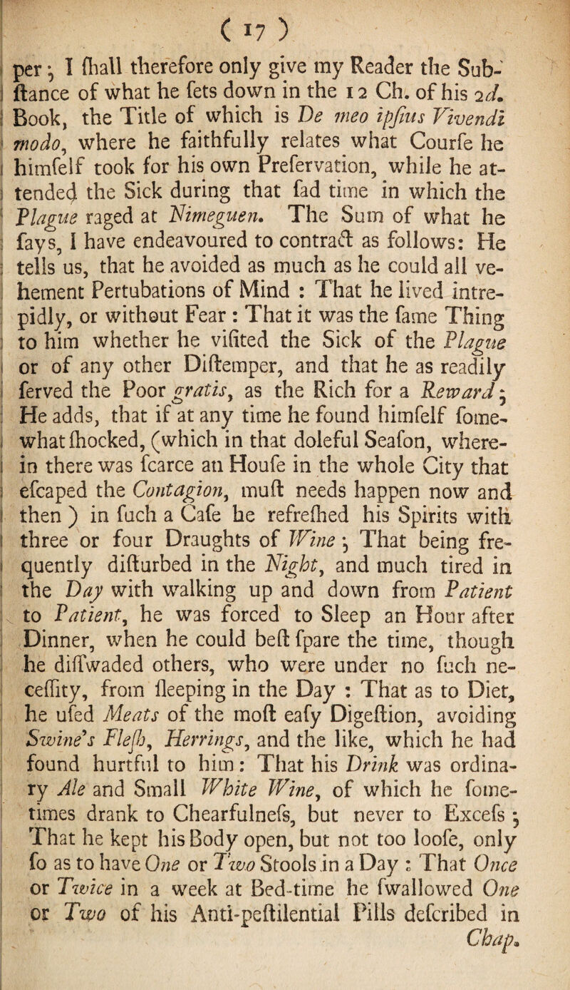 / (I?) I per •, I (ball therefore only give my Reader the Sub- I ftance of what he fets down in the 12 Ch. of his 2d. \ Book, the Title of which is Be meo ipftus Vivendi I modo, where he faithfully relates what Courfe he 1 himfelf took for his own Prefervation, while he at- i tended the Sick during that fad time in which the 1 Plague raged at Nimeguen. The Sum of what he I fays, 1 have endeavoured to contract as follows: He tells us, that he avoided as much as he could all ve¬ hement Pertubations of Mind : That he lived intre¬ pidly, or without Fear : That it was the fame Thing ; to him whether he vifited the Sick of the Plague I or of any other Didemper, and that he as readily I ferved the Poor gratis, as the Rich for a Reward 5 He adds, that if at any time he found himfelf fome- what (hocked, (which in that doleful Seafon, where¬ in there was fcarce an Houfe in the whole City that efcaped the Contagion, mud needs happen now and then ) in fuch a Cafe he refredied his Spirits with i three or four Draughts of Wine *5 That being fre¬ quently didurbed in the Night, and much tired in the Bay with walking up and down from Patient k to Patient, he was forced to Sleep an Hour after Dinner, when he could bed fpare the time, though he diffwaded others, who were under no fuch ne- ceffity, from deeping in the Day : That as to Diet, he ufed Meats of the mod eafy Digedion, avoiding Sivine's Flejh, Herrings, and the like, which he had found hurtful to him: That his Brink was ordina¬ ry Ale and Small White Wine, of which he fome- times drank to Chearfulnefs, but never to Excefs *5 That he kept his Body open, but not too loofe, only fo as to have One or Two Stools in a Day : That Once or Twice in a week at Bed-time he ('wallowed One or Two of his Anti-peftilential Pills defcribed in