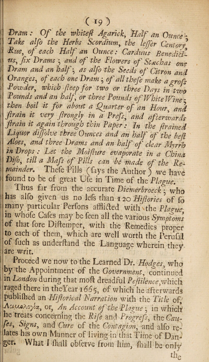 ( *9 ) . ' : Dram : Of the white ft Agarick, Half an Ounce - Take alfo the Herbs Scordhm, the lejfer Centort Rue, of each Half an Ounce: Carduus BenediSt- us, fix Drams ; and of the Flowers of Suchas one Dram and an half ^ as alfo the Seeds of Citron and Oranges, of each one Dram; of all thefe make a grafts Powder, which fteep for two or three Days in two Pounds and an half, or three Pounds of White Wine - then boil it for about a Quarter of an Hour and ftrain it very firongly in a Prefs, and afterwards fram it again through thin Paper : In the framed I Liquor dijfolve three Ounces and an half of the be ft Aloes, and three Drams and an half of clear Myrrh in Drops : Let the Moifture evaporate in a China. Diftj, till a Mafs of Pills can be made of the Re¬ mainder. Thefe Puis (fays the Author) we have found to be of great Ufe in Time of the Plague. Thus far from the accurate Diemerbroeck: who : has alfo given us no lefs than 120 Hifories of fo many particular Perfons afflifted with the Plane m whofe Cafes may be feen all the various Symptoms of that fore Diftemper, with the Remedies proper to each of them, which are well worth the Perufal of fuch as underhand the Language wherein they Proceed we now to the Learned Dr. Hodges, who by the Appointment of the Government, continued in London during that mod dreadful Peftilence,which Taged there in the Year 1665, which he afterwards publilhed an Hiftorkal Narration with the Title of, AcyuoAoy.it, or, An Account of the Plague j in which he treats concerning the Rife and Progrefs, the Cau- fes. Signs, and Cure of the Contagion, and alfo re¬ lates his own Manner of living in that Time of Dan¬ the :