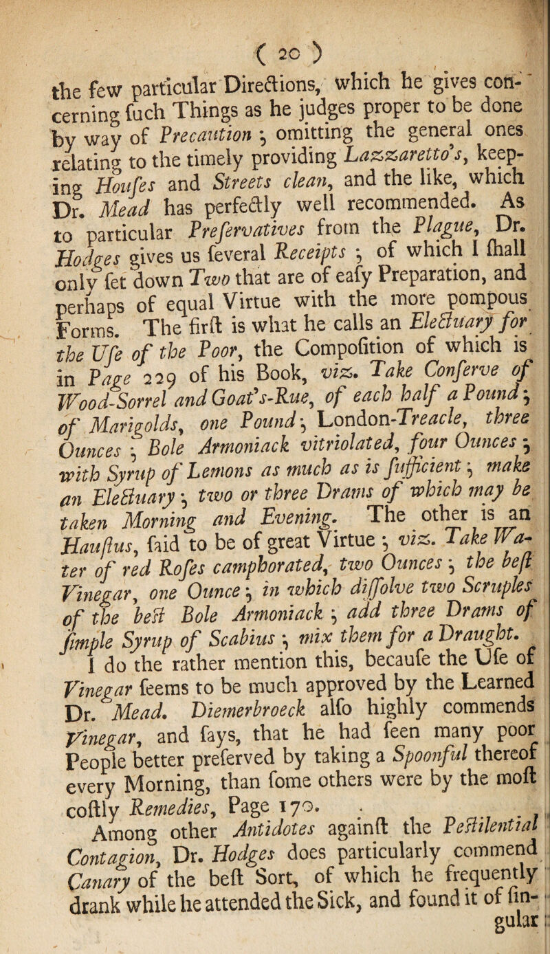 (2°) the few particular Directions, which he gives con¬ cerning fuch Things as he judges proper to be done by way of Precaution ; omitting the general ones relating to the timely providing Lazzaretto’s, keep¬ ing Mes and Streets clean, and the like, which Dr. Mead has perfectly well recommended. As to particular Preservatives from the Plague, Dr. Hodges gives us feveral Receipts •, of which I Ihall onlv fet down Two that are of eafy Preparation, and perhaps of equal Virtue with the more pompous Forms. The fir ft is what he calls an EleBuary for the life of the Poor, the Compofition of which is in Page 229 of his Book, viz. Take Conferve of Wood Sorrel and Goaf s-Rue, of each half a Pound-, of Marigolds, one Pound-, London -Treacle, three Ounces • Bole Armoniack vitriolated, four Ounces -, with Syrup of Lemons as much as is fufficient, make an EleBuary •, two or three Drams of which may be taken Morning and Evening. The other is an Hauftus, faid to be of great Virtue •, viz. Take Wa¬ ter of red Rofes camphorated,- two Ounces j the beji Vinegar, one Ounce -, in which diffolve two Scruples of the beB Bole Armoniack add three Drams of fimple Syrup of Scabius -? mix them for a Draught. 1 do the rather mention this, becaufe the Ufe of Vinegar feems to be much approved by the Learned Dr. Mead. Diemerbroeck alfo highly commends Vinegar, and fays, that he had feen many poor People better preferved by taking a Spoonful thereof every Morning, than fome others were by the moft coftly Remedies, Page 17o. • . . Among other Antidotes againft the Pemlential Contagion, Dr. Hodges does particularly commend Canary of the belt Sort, of which he frequently drank while he attended the Sick, and found it of fin-