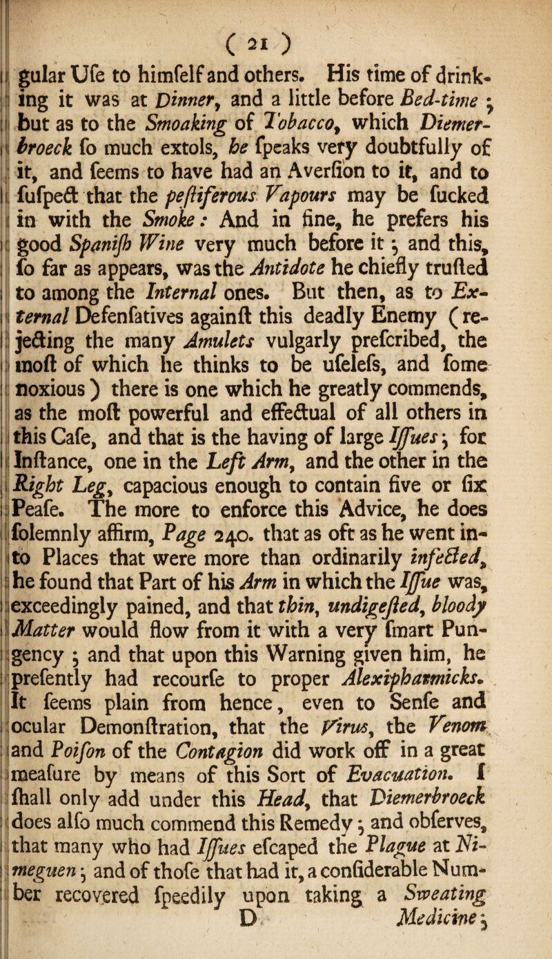 I ing it was at Dinner, and a little before Bed-time , but as to the Smoaking of Tobacco, which Diemer- broeck fo much extols, be fpeaks very doubtfully of it, and feems to have had an Averfion to it, and to fufpeft that the pefliferous Vapours may be fucked in with the Smoke: And in fine, he prefers his good Spanijb Wine very much before it •, and this, fo far as appears, was the Antidote he chiefly trufted to among the Internal ones. But then, as to Ex¬ ternal Defenfatives againft this deadly Enemy (re¬ jecting the many Amulets vulgarly prefcribed, the inoft of which he thinks to be ufelefs, and fome noxious ) there is one which he greatly commends, as the molt powerful and effectual of all others in this Cafe, and that is the having of large IJfues -y for Jnftance, one in the Left Arm, and the other in the Right Leg, capacious enough to contain five or fix Peafe. The more to enforce this Advice, he does folemnly affirm. Page 240. that as oft as he went in¬ to Places that were more than ordinarily infe8ed, he found that Part of his Arm in which the Iffue was, exceedingly pained, and that thin, undigejled, bloody Matter would flow from it with a very fmart Pun¬ gency ; and that upon this Warning given him, he prefently had recourfe to proper Alexipbamicks. It feems plain from hence, even to Senfe and ocular Demonftration, that the Virus, the Venom and Poifon of the Contagion did work off in a great meafure by means of this Sort of Evacuation. I fhall only add under this Head, that Diemerbroeck does alfo much commend this Remedy} and obferves, that many who had IJfues efcaped the Plague at Ni- meguen} and of thofe that had it, a confiderable Num¬ ber recovered fpeedily upon taking a Sweating D Medicine j