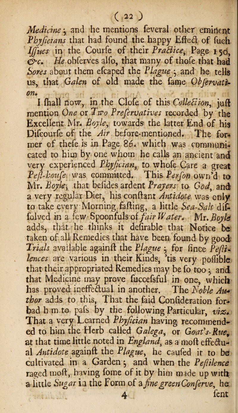 Medhine \ and he mentions feveral other eminent Phyficmns that had found the happy Effect of fuch Ifi'nes in the Courfe of their Practice, Page 150, &c. He obferves alfo, that many of thofe that had Sores about them efcaped the Plague y and he tells us, that Galen of old made the fame Qbfetvati- 071 & I {halt now, in the Clofe of this Collection, juft mention One or Irro Prefervatzves recorded by the Excellent Mr* Boyle, towards the latter End of his Difcourfe of the Air before-mentioned* The for¬ mer of thefe is in Page 86. which was communi¬ cated to him by one whom he calls an ancient and very experienced Fhyftcian, to whofe Care a great Pe/l-koufe was committed. This Perfon own’d to Mr. Boyle, that befides ardent Prayers to God, and a very regular Diet, his conftant Antidote was only to take every Morning failing, a little Sea-Salt dif~ folved in a few Spoonfuls of/^ir Waters Mr. Boyle adds5 that he thinks it defirable that Notice be taken of all Remedies that have been found by good Trials available againft the Plague -y for fince Pejli- lences are various in their Kinds, ’tis very pofhble that their appropriated Remedies may be fo too j and that Medicine may prove fuccefsful in one, which has proved ineffectual in another. The Noble Au¬ thor adds to this, That the faid Confideration for¬ bad h m to pafs by the following Particular, viz. That a very Learned Phyfidan having recommend¬ ed to him the Herb called Galega, or Goafs- Rue, at that time little noted in England, as a moft effedu- al Antidote againft the Plague, he caufed ir to be cultivated in a Garden, and when the Peflilence raged moft, having fome of it by him made up with a little Sugar in the Form of a fine greejtConferve, he 4 fent