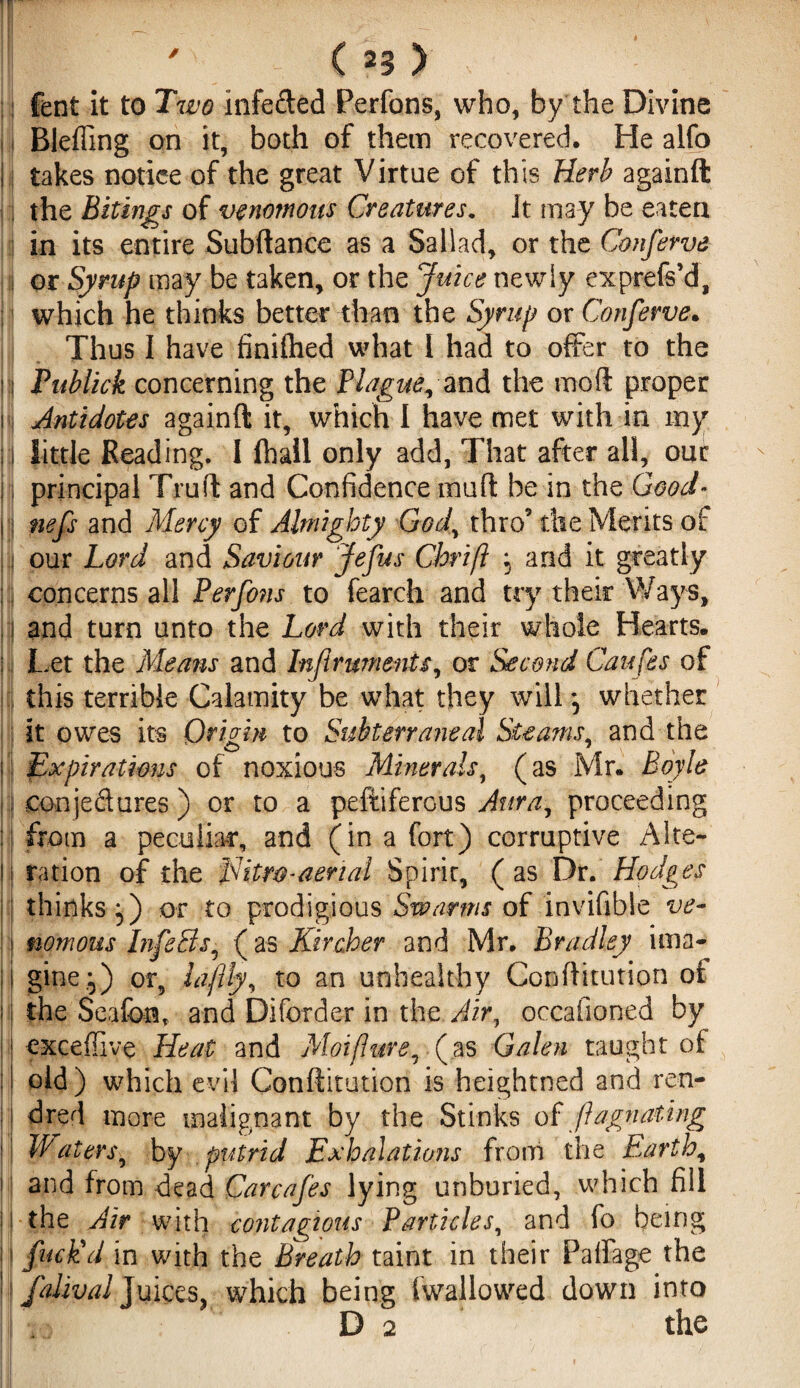 fent it to Two Infeded Perfons, who, by the Divine Bleffing on it, both of them recovered. He alfo |j takes notice of the great Virtue of this Herb againft the Bitings of venomous Creatures. Jt may be eaten in its entire Subftance as a Sallad, or the Conferva I or Syrup may be taken, or the Juice newly exprefs’d, which he thinks better than the Syrup or Conferva. Thus I have finifhed what I had to offer to the I Publick concerning the Plague, and the mod proper I Antidotes againft it, which I have met with in my I little Reading. I fhail only add, That after all, our principal Truft and Confidence muft be in the Good- II nefs and Mercy of Almighty God, thro’ the Merits of I our Lord and Saviour Jefus Chrift , and it greatly !] concerns all Perfons to fearch and try their Ways, I and turn unto the Lord with their whole Hearts. : Let the Means and Inflruments, or Second Caufes of this terrible Calamity be what they will *5 whether it owes its Origin to Subtenant al Steams, and the Expirations of noxious Minerals, (as Mr. Boyle : conjedures ) or to a peftiferous Aura, proceeding ij from a peculiar, and (in a fort) corruptive Alte- !i ration of the Eitro-aerial Spirit, (as Dr. Hodges thinks 5) or to prodigious Swarms of invifihle ve¬ nomous InfeBs, (as Kircher and Mr. Bradley ima¬ gine.:,) or, laftly, to an unhealthy Conftitution oi the Seafont and Diforder in the Air, occafioned by exceffive Heat and Moiflure, (as Galen taught of old) which evil Conftitution is heightned and ren- | dred more malignant by the Stinks of fhgnating Waters, by putrid Exhalations from the Earth, and from dead Gar cafes lying unburied, which fill the Air with contagious Particles, and fo being fuck'd in with the Breath taint in their Palfage the falival Juices, which being {wallowed down into •.5 ° D 2 the