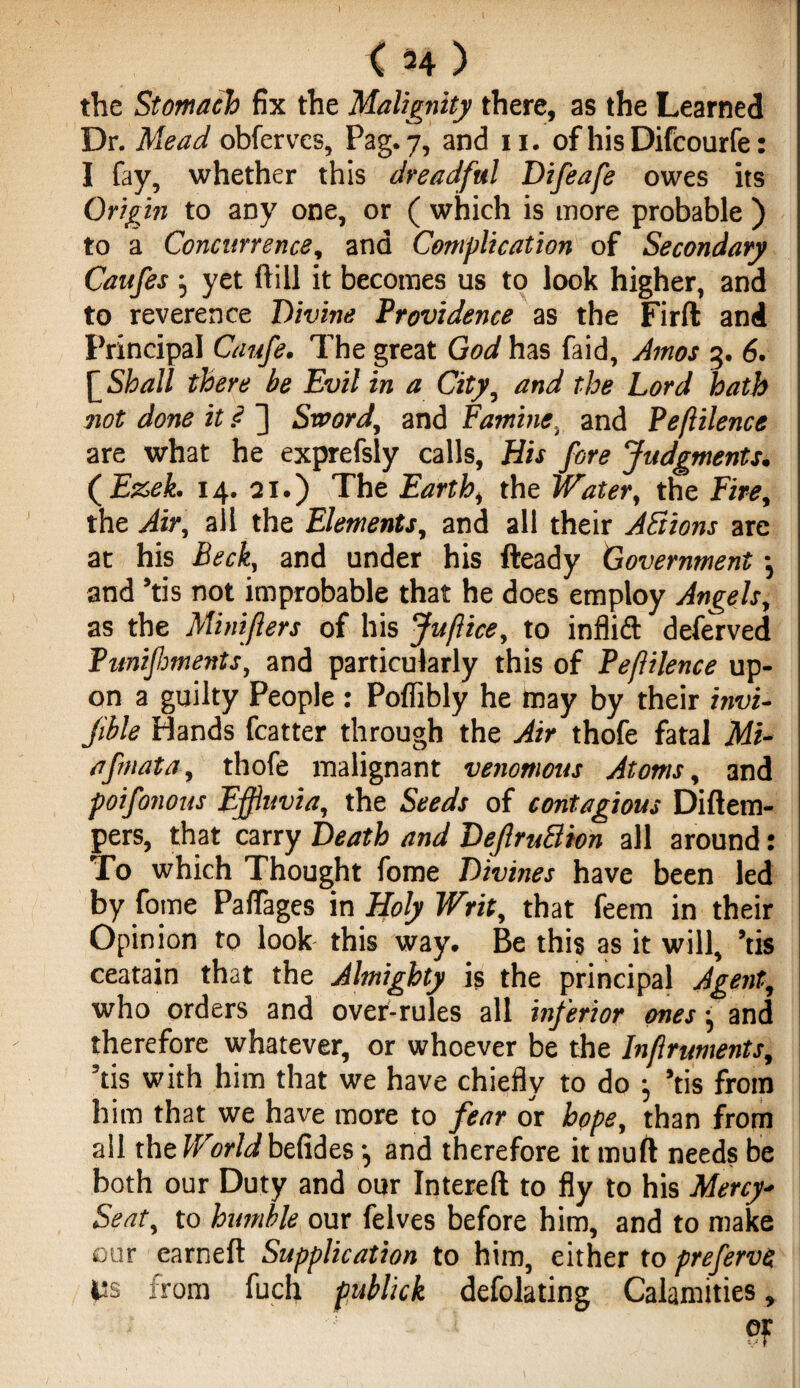 the Stomach fix the Malignity there, as the Learned Dr. Mead obferves, Pag. 7, and 11. ofhisDifcourfe: I fay, whether this dreadful Difeafe owes its Origin to any one, or ( which is more probable ) to a Concurrence, and Complication of Secondary Caufes } yet ft ill it becomes us to look higher, and to reverence Divine Providence as the Firft and Principal Caufe. The great God has faid, Amos 3. 6. [ Shall there be Evil in a City, and the Lord hath not done it P ] Sword, and Famine, and Peftilence are what he exprefsly calls. His fire Judgments. ( Ezek. 14. 21.) The Earth, the Water, the Fire, the Air, ail the Elements, and all their Actions are at his Beck, and under his fteady Government •, and *tis not improbable that he does employ Angels, as the Minifters of his Juflice, to inflift deferved Pimifiments, and particularly this of PefUlence up¬ on a guilty People : Poflibly he may by their invi- jible Hands fcatter through the Air thofe fatal Mi- afmata, thofe malignant venomous Atoms, and poifinous Effluvia, the Seeds of contagious Didem- pers, that carry Death and DeJlruSion all around: To which Thought fome Divines have been led by fome Paflages in Holy Writ, that feem in their Opinion to look this way. Be this as it will, ’tis ceatain that the Almighty is the principal Agent, who orders and over-rules all inferior ones j and therefore whatever, or whoever be the Infruments, ’tis with him that we have chiefly to do j ’tis from him that we have more to fear or hope, than from all the World befides •, and therefore it mud needs be both our Duty and our Intered to fly to his Mercy- Seat, to humble our felves before him, and to make our earned Supplication to him, either to preferve Its from fucli fubhck deflating Calamities, pF