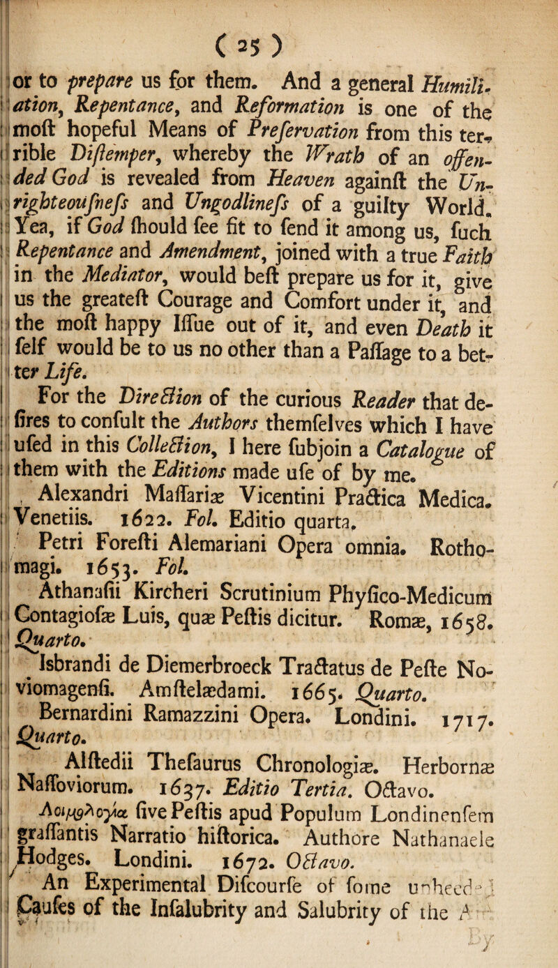 or to prepare us for them. And a general Humili. r ation. Repentance, and Reformation is one of the : moft hopeful Means of Prefervation from this ter-, i rible Diftemper, whereby the Wrath of an offen- : ded God is revealed from Heaven againft the Un- 1 • righteoufnefs and Ungodlinefs of a guilty World, i Yea, if God fhould fee fit to fend it among us, fuch ! i Repentance and Amendment, joined with a true Faith in the Mediator, would beft prepare us for it, give 1 us the greateft Courage and Comfort under it, and the moft happy Ifiue out of it, and even Death it I felf would be to us no other than a Paffage to a bet- 1 ter Life. I For the DireBion of the curious Reader that de- : fires to confult the Authors themfelves which I have : ufed in this ColleBion, 1 here fubjoin a Catalogue of : i them with the Editions made ufe of by me. , Alexandri Maflariae Vicentini Pradica Medica. : Venetiis. 1622. Fol. Editio quarta, Petri Forefti Alemariani Opera omnia. Rotho- 1 magi. 1653. Fol. Athanafii Kircheri Scrutinium Phyfico-Medicum 1 i Gontagiofe Luis, quae Peftis dicitur. Roms, 1658. | Quarto. Isbrandi de Diemerbroeck Traftatus de Pefte No- : viomagenfi. Amftelsdami. 1665. Quarto. Bernardim Ramazzini Opera. Londini. 1717. Quarto. Alftedii Thefaurus Chronologis. Herborns NafToviorum. 1637. Editio Tertia. Oftavo. j Aoi^oy* fivePeftis apud Populum Londinenfetn 1 graffantis Narratio hiftorica. Authore Nathanaele Hodges. Londini. 1672. OBavo. An Experimental Difcourfe of forne uiheed°] Caufes of the Infalubrity and Salubrity of the A