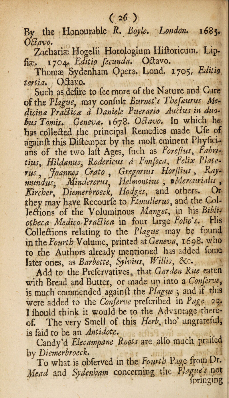 o o By the Honourable R. London. 1685* QQavo. * Zacharias Hogelii Horologium Hiftoricum. Lip^ 1704* Editio fecunda. Oftavo. Thomae Sydenham Opera. Lond, 1705, Editio tertia. Oftayo. Such as defire to fee more of the Nature and Cure of the Plague, may confuit Burnet's Thefaurus Me* dicing PraBic* a Daniele Puerario AuBus in duo« bus Tomis. Geneva. 1678. OBavo. In which he has coileded the principal Remedies made Ufe of againft this Diftemper by the mod eminent Phyftci- ans of the two lafl Ages, fuch as Foreflus, Fabri- tius, Hildanus, Rodericus a Ponfeca, Felix Plate- yus ^ Joannes Crato , Gregorius Horftius, Ray* tnmduSy Mindererus, Helniontius , tMercurialis , J&rcher, Diemerbroeck, Hodges, and others. Or they may have Recourse to Etmullerus, and the Col- leftions of the Voluminous Manget, in his Medico-PraSica in four large Folio's. His Colle&ions relating to the Plague may be found in the Fourth Volume, printed atG^tw, 1698. who to the Authors already mentioned has added fome later ones, as Barbette, Sylvius, Willis, &Cc. Add to the Prefervatives, that Garden Rue eaten with Bread and Butter, or made up into a Conferve, much commended againft the Plague *5 and if this were added to the Corijerve prefcribed in Page 23. Xihouid think it would be to the Advantage there¬ of. The very Smell of this Herb, tho’ ungrateful, is faid to be an Antidote. Candy*d Elecampane Roots are alfo much praifed by Diemerbroeck. . * To what is obferved in the Fourth Page from Dr. Mead and Sydenham concerning the Plagues not r < f - fpringmg