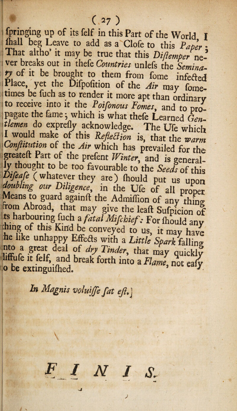 (>27 ) I fpringing up of its felf in this Part of the World I ihall beg Leave to add as a Clofe to this Paper * That altho’ it may be true that this Diftemperne¬ ver breaks out in thefe Countries unlefs the Semina, ty of it be brought to them from fome infefted lace, yet the Difpofition of the Air raay fome. i times be fuch as to render it more apt than ordinarv to receive into it the Poifonous Pomes, and to pro jpagate the fame-, which is what thefe Learned Gen- \\tlemen do exprefly acknowledge. The life which I would make of this RefieBion is, that the warm Conjtttution of the Air which has prevailed for the greateft Part of the prefent Winter, and is eeneral- 7vchrU/ht u be r°° favourat>le to the Seeds of this Vifeafe (whatever they are) fliould put us upon doubling our Diligence, in the Ufe of all proper Means to guard againft the Admiflion of any thine from Abroad, that may give the leaft Sufpicion of J harbouring fuch a fatal Mifchief, For Ihould any hing of this Kind be conveyed to us, it may have he like unhappy Effeds with a Little Spark falling wj? fa .8*®“ deal, °f dry Tinder, that may quickly liffufe it felf, and break forth into a Flame not eafy o be extmguilhed. ’ y 8 ; 1 1 11 K In Magnis voluffe fat e/l.j FINIS.
