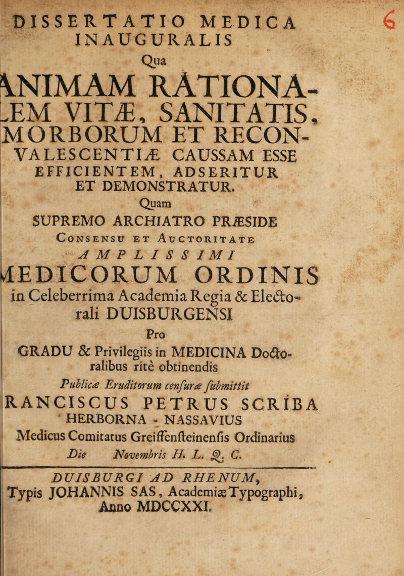 DISSERTATIO MEDICA INAUGURALIS Qua ANIMAM RATIONA¬ LEM VITA, SANITATIS, MORBORUM ET RECON- VALESCENTIA CAUSSAM ESSE EFFICIENTEM, ADSERITUR ET DEMONSTRATUR. Quam SUPREMO ARCHIATRO PRJESIDE Consensu et Auctoritate AMPLISSIMI MEDICORUM ORDINIS in Celeberrima Academia Regia & Eledto rali DUISBURGENSI Pro GRADU & Privilegiis in MEDICINA Do<2o- ralibus rite obtinendis Publica Eruditorum cenfura fubmittit RANCISCUS PETRUS SCRIBA HERBORNA - NASSAVIUS Medicus Comitatus Greiffenfteinenfis Ordinarius Die Novembris H. L. C. 'dUISBXJRGI AD RHENUM, Typis JOHANNIS SAS, AcademiseTypographi , Anno MDCCXXI,