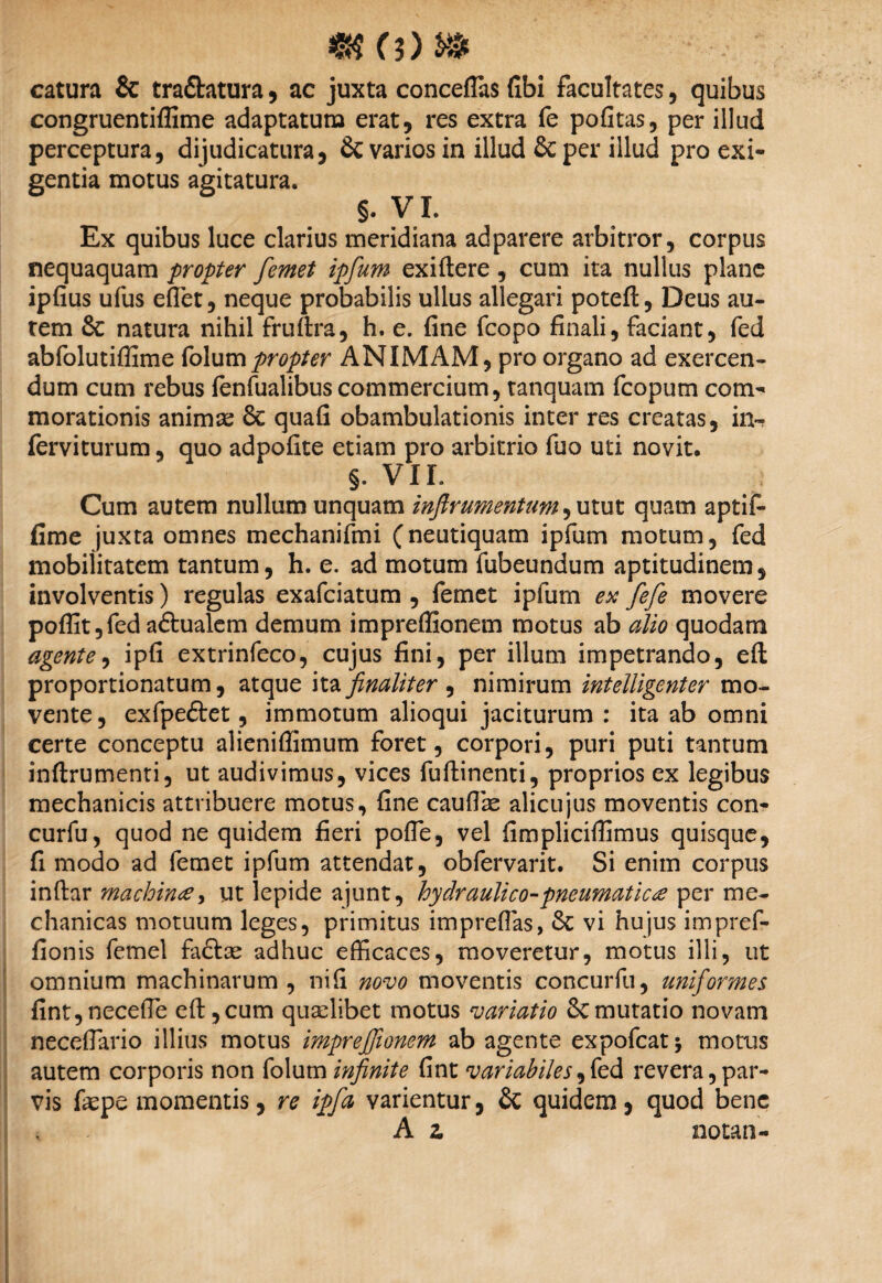 catura & tra&atura , ac juxta conceflas fibi facultates , quibus congruentiffime adaptatum erat, res extra fe pofitas, per illud perceptura, dijudicatura, & varios in illud & per illud pro exi¬ gentia motus agitatura. §. VX. Ex quibus luce clarius meridiana adparere arbitror, corpus nequaquam propter femet ipfum exiftere, cum ita nullus plane ipfius ufus effiet, neque probabilis ullus allegari poteft, Deus au¬ tem & natura nihil fruftra, h. e. fine fcopo finali, faciant, fed abfolutiffime folumpropter ANIMAM, pro organo ad exercen¬ dum cum rebus fenfualibus commercium, tanquam fcopum com¬ morationis animae 6c quafi obambulationis inter res creatas, in- ferviturum, quo adpofite etiam pro arbitrio fuo uti novit. §. VII. Cum autem nullum unquam inftrumentum, utut quam aptif- fime juxta omnes mechanifmi (neutiquam ipfum motum, fed mobilitatem tantum, h. e. ad motum fubeundum aptitudinem, involventis) regulas exafciatum , femet ipfum esc fefe movere poflit,fed a&ualem demum impreffionem motus ab alio quodam agente, ipfi extrinfeco, cujus fini, per illum impetrando, eft proportionatum, atque ita finaliter ^ nimirum intelligenter mo¬ vente, exfpeftet, immotum alioqui jaciturum : ita ab omni certe conceptu alieniflimum foret, corpori, puri puti tantum inftrumenti, ut audivimus, vices fufhinenti, proprios ex legibus mechanicis attribuere motus, fine cauffiae alicujus moventis con- curfu, quod ne quidem fieri pofTe, vel fimpliciffimus quisque, fi modo ad femet ipfum attendat, obfervarit. Si enim corpus infhr machinae, ut lepide ajunt, hydraulico-pneumaticae per me¬ chanicas motuum leges, primitus impreffias, & vi hujus impref- fionis femel fa&ae adhuc efficaces, moveretur, motus illi, ut omnium machinarum, nifi novo moventis concurfu, uniformes fint,neceffie eft, cum quaelibet motus variatio &C mutatio novam neceffiario illius motus impreffionem ab agente expofcatj motus autem corporis non folum infinite fint variabiles,fed revera, par¬ vis fepe momentis, re ipfa varientur, & quidem , quod bene