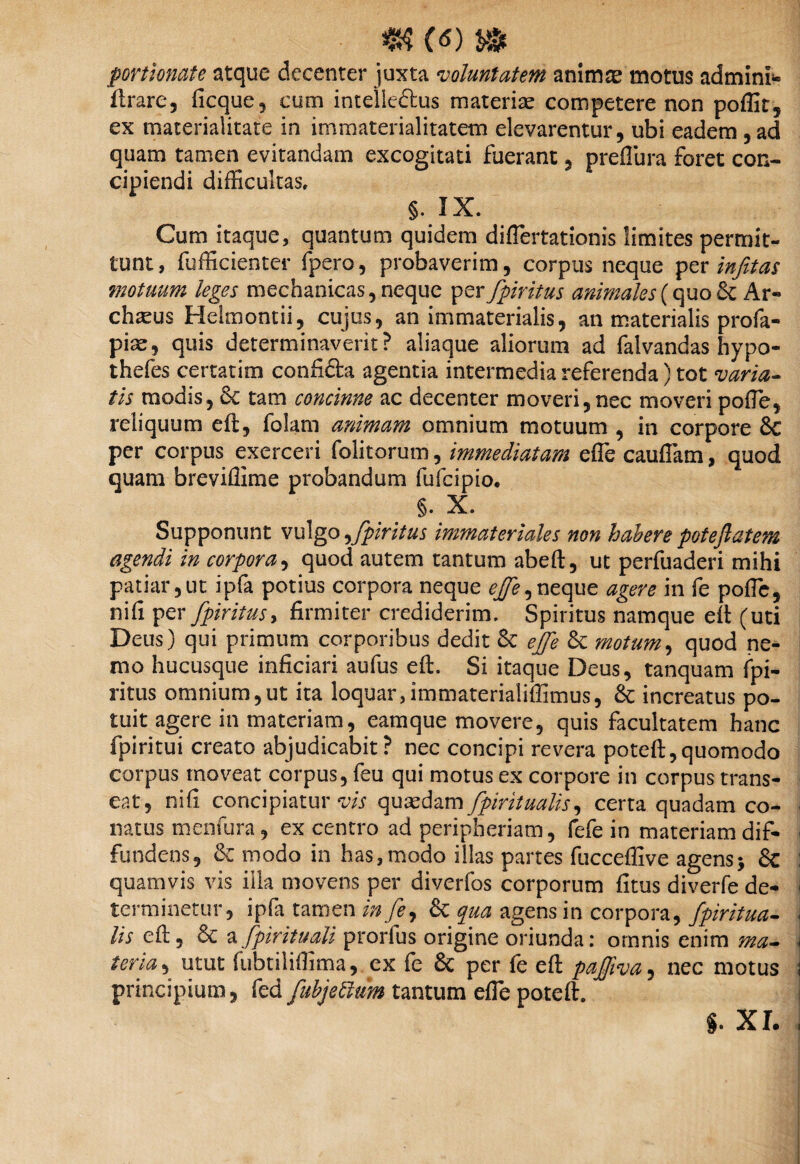 portlonate atque decenter juxta voluntatem animae motus admini* ftrare, ficque, cum intelle&us materiae competere non poffit, ex materialitate in immaterialitatem elevarentur, ubi eadem , ad quam tamen evitandam excogitati fuerant , preflura foret con¬ cipiendi difficultas, §. IX. Cum itaque, quantum quidem diflertationis limites permit¬ tunt, fufficienter fpero, probaverim, corpus neque per infitas motuum leges mechanicas, neque per fpiritus animales (quo $c Ar« chteus Helmontii, cujus, an immaterialis, an materialis profa- piae, quis determinaverit? aliaque aliorum ad falvandas hypo- thefes certarim confi&a agentia intermedia referenda) tot varia¬ tis modis, & tam concinne ac decenter moveri,nec moveri pofle, reliquum eft, folam animam omnium motuum , in corpore 8c per corpus exerceri folitorum, immediatam effe cauflam, quod quam breviffime probandum fufcipio. §. X. Supponunt vulgo ,fpiritus immateriales non habere poteftatem agendi in corpora, quod autem tantum abeft, ut perfuaderi mihi patiar,ut ipfa potius corpora neque ejfe^ neque agere in fe poffic, nifi per fpiritus, firmiter crediderim. Spiritus namque eft (uti Deus) qui primum corporibus dedit & ejfe & motum, quod ne¬ mo hucusque inficiari aufus eft. Si itaque Deus, tanquam fpi¬ ritus omnium,ut ita loquar,immateriaiiffimus, & increatus po¬ tuit agere in materiam, eamque movere, quis facultatem hanc fpiritui creato abjudicabit ? nec concipi revera poteft,quomodo corpus moveat corpus, feu qui motus ex corpore in corpus trans¬ eat, nifi concipiatur vis quasdam fpiritualis, certa quadam co¬ natus menfura, ex centro ad peripheriam, fefe in materiam dif¬ fundens, 8c modo in has,modo illas partes fucceffive agens > & quamvis vis illa movens per diverfos corporum fitus diverfe de¬ terminetur, ipfa tamen in fey & qua agens in corpora, fpiritua¬ lis eft, & a fpirituali prorfus origine oriunda: omnis enim ma¬ teria , utut fubtiliffima, ex fe & per fe eft paffiva, nec motus principium, fed fubjettum tantum efle poteft.