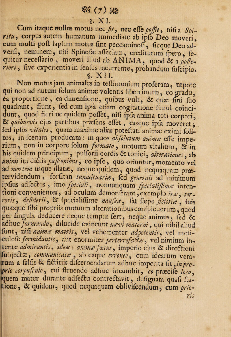 §. XI. Cum itaque nullus motus nec//, nec eflepo/tt, nifia Spi¬ ritu corpus aurem humanum immediate ab ipfo Deo moveri, cum multi poft lapfum motus fint peccaminofi, ficqueDeoad- verfi, neminem, nifi Spinofe adeckm, crediturum fpero, fe- quitur neceffario , moveri illud ab ANIMA, quod & apofte- riori, five experientia in fenfus incurrente, probandum flifcipio. §. XII. Non motus jam animales in tedimonium proferam, utpote qui non ad nutum folum animas volentis liberrimum, eo gradu, ea proportione, ea dimenfione, quibus vult, & qiue fini fuo quadrant, fiunt, fed cum ipfa etiam cogitatione fimul coinci- dunt, quod fieri ne quidem pollet, nifi ipfa anima toti corpori, £c quibusvis ejus partibus prasfens edet, easque ipfa moveret ^ fed ipfos vitales, quam maxime alias potedati animae eximi foli- tos, in fcenam producam: in quos abfolutum animae ede impe¬ rium , non in corpore folum formato, motuum vitalium, & in his quidem principum, pulforii cordis & tonici, alterationes, ab animi ita didispajjionibus, eo ipfo, quo oriuntur, momento vel ad mortem usque illatae, neque quidem, quod nequaquam prae- tervidendum , forfitan tumultuaria, fed generali ad minimum ipfius adfedus , imo fpeciali, nonnunquam fpecialiffima inten¬ tioni convenientes, ad oculum demondrant,exemplo ira ^ ter¬ roris*, defiderii, & fpecialiffime naufea, fat fsepe ficiitia , fuis quasque fibi propriis motuum alterationibus confpicuorum, quod per Cingula deducere neque tempus fert, neque animus-, fed & adhuc formando ^ dilucide evincunt navi materni, qui nihil aliud fiunt, nifi anima matris, vel vehementer adpetentis, vel meti- •culofe formidantis, aut enormiter perterrefacta^ vel nimium in¬ tente admirantis, idea : anima foetus, imperio ejus & diredioni Ifubjefe, communicata , ab eaque erronee, cum idearum vera- irum a falfis 8c fiditiis difeernendarum adhuc imperita frt^inpro- $>rio corpufculo, cui druendo adhuc incumbit, eo praecife »quem mater durante adfedu contredavit, defignata quafi da- Itione, & quidem, quod nequaquam oblivifeendum, cum prio¬ ris