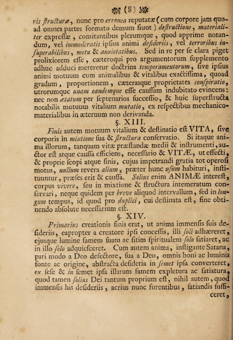 ris ftruclura , nunc pro erronea reputata? (cum corpore jam quo¬ ad omnes partes formato demum fiunt) dcfhuclione , materiali— ter expreffe , comitantibus plerumque , quod apprime notan¬ dum , vel immoderatis ipfius animi defideriis , vel terroribus in- fuperabilibus, metu 6e anxietatibus♦ Sed in re per fe claia piget prolixiorem ede , casteroqui pro argumentorum fupplemento adhuc adduci mereretur doftrina temperamentorum, five ipfius animi motuum curo animalibus 8c vitalibus cxactidlma, quoad gradum, proportionem, casterasque proprietates confpiratioy ntrorumque unam eandemque ede caudam indubitato evincens: nec non aetatum per feptenarios fucceffio, 6e huic fuperftru£ta notabilis motuum vitalium mutatio ^ ex refpecbibus mechanico- materialibus in aeternum non derivanda. §. XIII. Finis autem motuum vitalium deftinatic eft VITA, five corporis in mixtione fua 6c jirubtura coniervatio. Si itaque ani¬ ma illorum, tanquam vitaepraeflanda medii 8e inftrumenti ,au- ftor eft atque cauda efficiens, neceflario 8e VITiE, uteffe&i, & proprie fcopi atque finis, cujus impetrandi gratia tot operofi motus, nullum revera alium, praeter hunc ufum habituri, infti- tuuntur, prasfes erit 6c cauda. Solius enim AN IMiE intereft, corpus vivere, feu in mixtione & ftruciura intemeratum con- fervari, neque quidem per breve aliquod intervallum, fed in lon¬ gum tempus, id quod pro duplici, cui deftinata eft, fine obti¬ nendo abfoiute necefiarium eft. §. XIV. Primarius creationis finis erat, ut anima immenfis fuis de¬ fideriis, eapropter a creatore ipfi concedis, illi foli adhaereret, ejusque lumine famem fuam ac fitim fpiritualem folo fatiaret,ac in illo folo adquiefceret. Cum autem anima, inftigante Satana , pari modo a Deo defefiirore, fua a Deo, omnis boni ac luminis fonte ac origine, abftradla dedderia in femet i pia converteret, ex fefe 6c in femet ipfa illarum famem expletura ac fatiatura, quod tamen folius Dei tantum proprium eft, nihil autem, quod immenfis his defideriis, acrius nunc furentibus, iatiandis fuffi- ceret5