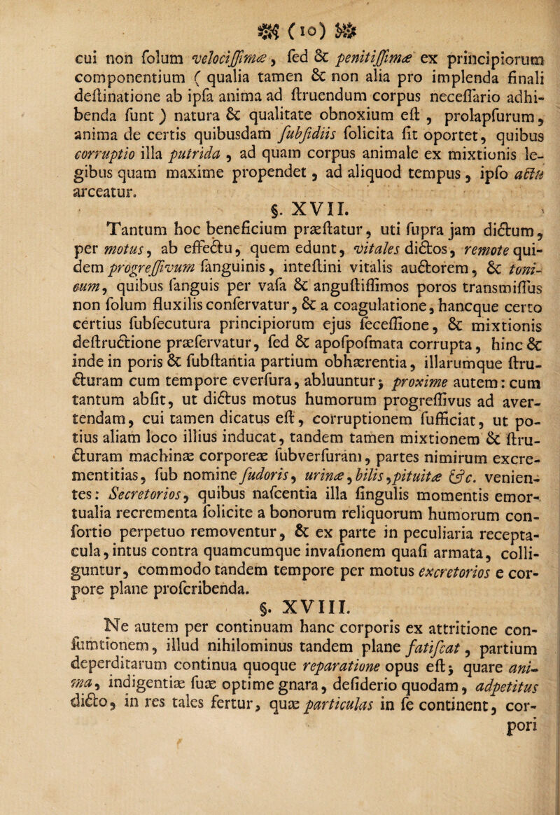 ajK(io)» cui non folum vehcijfimtf, fed 6c penitijfimee ex principiorum componentium ( qualia tamen & non alia pro implenda finali deflinatione ab ipfa anima ad ftruendum corpus neceflario adhi¬ benda funt) natura & qualitate obnoxium eft , prolapfurum , anima de certis quibusdam fubfidiis folicita fit oportet, quibus corruptio illa putrida , ad quam corpus animale ex mixtionis le¬ gibus quam maxime propendet , ad aliquod tempus, ipfo attn arceatur» §. XVII. Tantum hoc beneficium praeftatur, uti fupra jam di&um, per motus, ab efFedfcu, quem edunt, vitales didtos, remote qui¬ dem progreffivurn fanguinis, mteflini vitalis auftorem, &c toni.- cum, quibus fanguis per vafa anguftiffimos poros transmiflus non folum fluxilis confervatur, Sc a coagulatione, hancque certo certius fubfecutura principiorum ejus feceffione, & mixtionis deflructione praefervatur, fed 5t apofpofmata corrupta, hinc& inde in poris & fubftantia partium obhaerentia, illarumque ftru- cluram cum tempore everfura, abluuntur> proxime autem: cum tantum abfit, ut diftus motus humorum progreflivus ad aver¬ tendam, cui tamen dicatus efi, corruptionem fufficiat, ut po¬ tius aliam loco illius inducat, tandem tamen mixtionem & ftru- fturatn machinae corporeae fubverfuram, partes nimirum excre- mentitias, fub nomine fudoris^ urinae, bilis ^pituitre &c. venien¬ tes: Secretorios, quibus nafcentia illa fingulis momentis emor¬ tualia recrementa folicite a bonorum reliquorum humorum con- fortio perpetuo removentur, & ex parte in peculiaria recepta¬ cula, intus contra quamcumque invafionem quafi armata, colli¬ guntur, commodo tandem tempore per motus excretorios e cor¬ pore plane profcribenda. §. XVIII. Ne autem per continuam hanc corporis ex attritione con- fomtionem, illud nihilominus tandem plane fatifcat, partium deperditarum continua quoque reparatione opus eftj quare ani- r*mi indigentiae fuae optime gnara, defiderio quodam, adpetitus di£to, in res tales fertur> quae particulas in fe continent, cor¬ pori