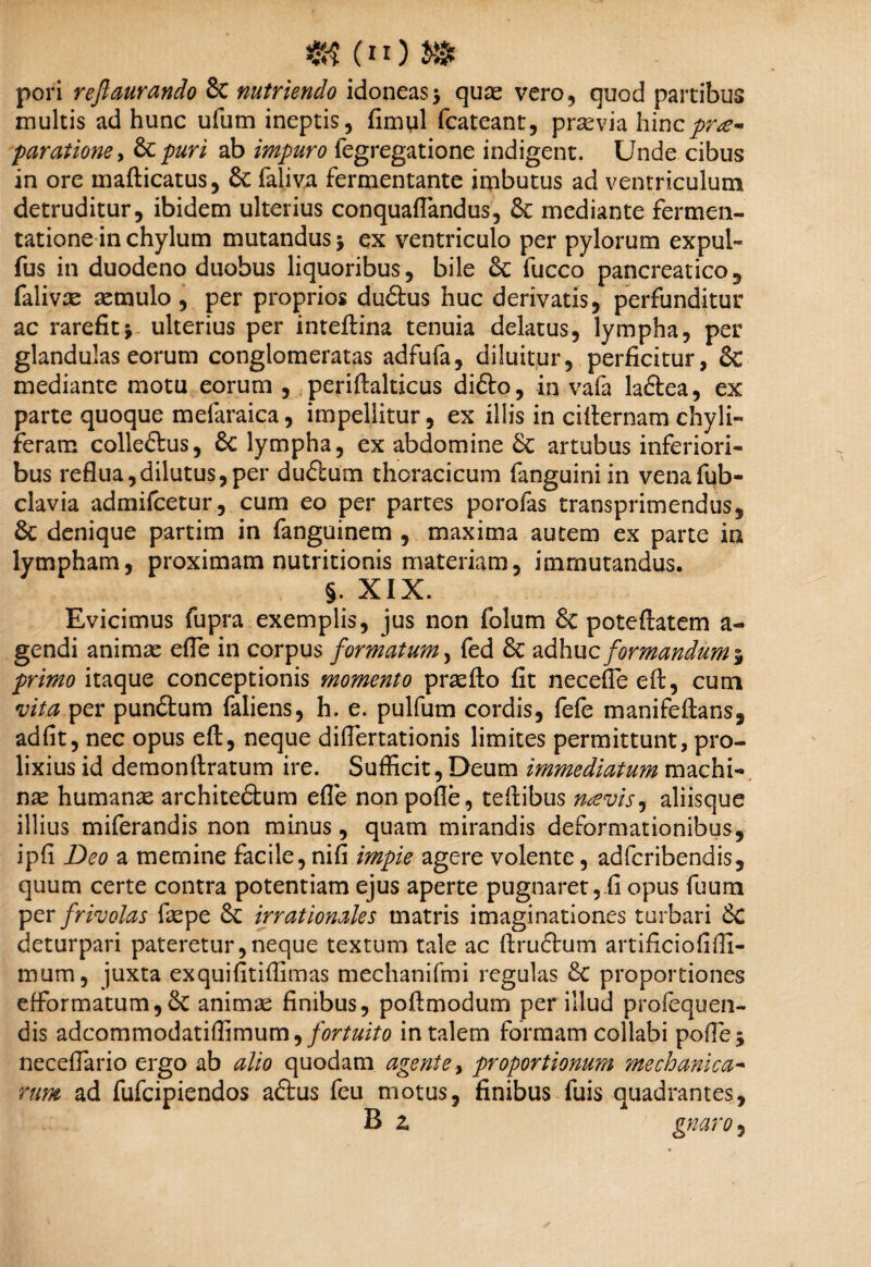 pori reftaurando & nutriendo idoneas5 quas vero, quod partibus multis ad hunc ufum ineptis, fimtil fcateant, prasvia hinc prae¬ paratione* &puri ab impuro fegregatione indigent. Unde cibus in ore mafticatus, & faliva fermentante imbutus ad ventriculum detruditur, ibidem ulterius conquaflandus, & mediante fermen- tatione in chylum mutandus j ex ventriculo per pylorum expui- fus in duodeno duobus liquoribus, bile 6c fucco pancreatico, falivx aemulo, per proprios dudtus huc derivatis, perfunditur ac rarefit* ulterius per inteftina tenuia delatus, lympha, per glandulas eorum conglomeratas adfufa, diluitur, perficitur, & mediante motu eorum , periflalticus difto, in vafa laftea, ex parte quoque mefaraica, impellitur, ex illis in ciiternam chyli- feram colleftus, 6c lympha, ex abdomine & artubus inferiori¬ bus reflua,dilutus,per du£lum thoracicum fanguini in venafub- clavia admifcetur, cum eo per partes porofas transprimendus, denique partim in fanguinem , maxima autem ex parte in lympham, proximam nutritionis materiam, immutandus. §. XIX. Evicimus fupra exemplis, jus non folum & poteftatem a- gendi animae efTe in corpus formatum, fed & adhuc formandum 5 primo itaque conceptionis momento praefto fit necefieeft, cum vita per pun£tum faliens, h. e. pulfum cordis, fefe manifeftans, adfit, nec opus eft, neque diflertationis limites permittunt, pro¬ lixius id demonftratum ire. Sufficit, Deum immediatum machi¬ nae humanas architeftum efle nonpofle, tefiibus naevis, aliisque illius miferandis non minus, quam mirandis deformationibus, ipfi Deo a memine facile, nifi impie agere volente, adferibendis, quum certe contra potentiam ejus aperte pugnaret, fi opus fuum per frivolas faepe irrationales matris imaginationes turbari 6c deturpari pateretur,neque textum tale ac ftruftum artificiofiffi- mum, juxta exquifitiffimas mechanifmi regulas &C proportiones efformatum,& animae finibus, poftmodum per illud profequen- dis adcommodatiffimum,/<?r/«/Vo in talem formam collabi poffie* neceflario ergo ab alio quodam agente, proportionum mechanica¬ rum ad fufeipiendos aftus feu motus, finibus fuis quadrantes, B z gnaro,