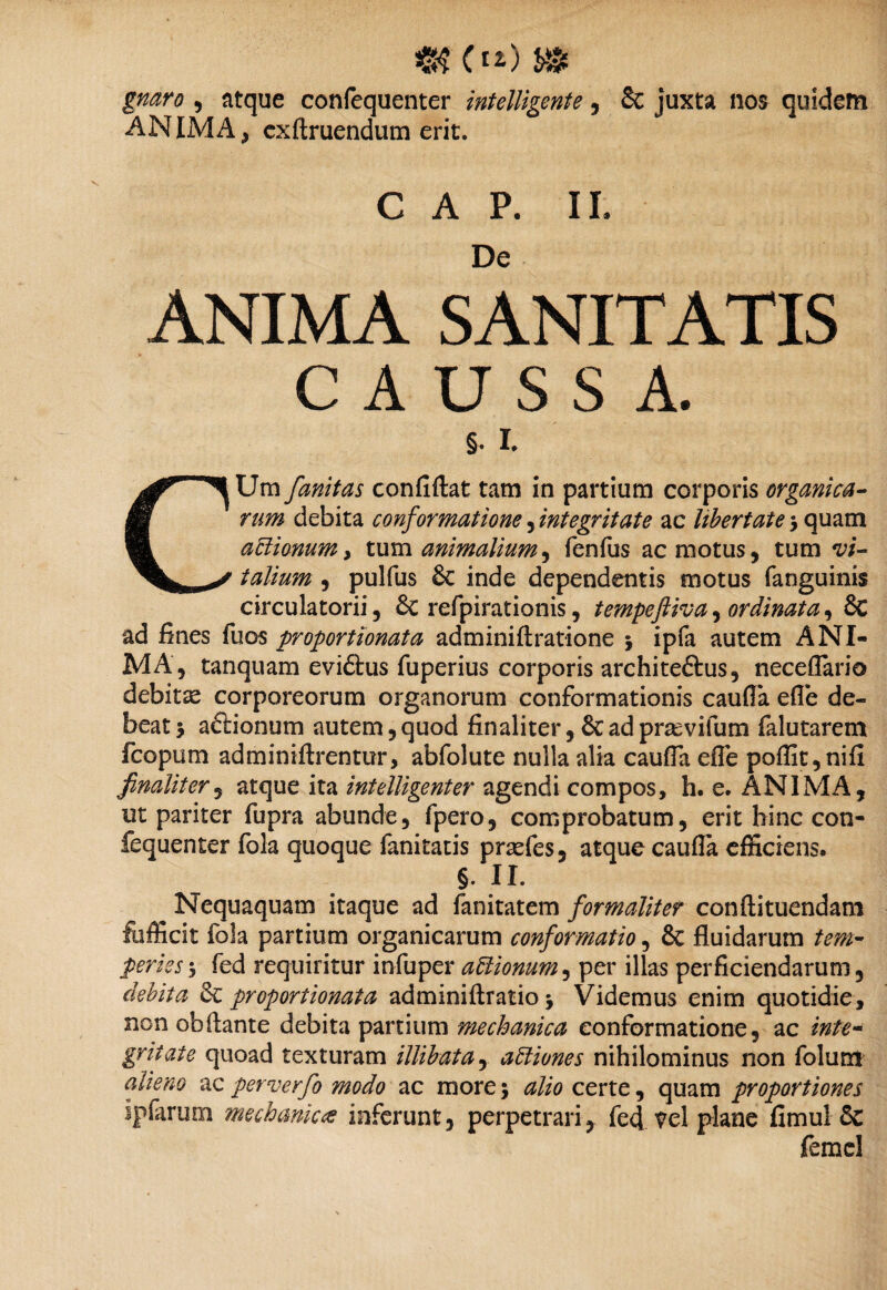 gnaro , atque confequenter intelligente, 8c juxta nos quidem ANIMA, cxftruendum erit. C A P. II. De ANIMA SANITATIS CAUSSA. CUm fanitas confiftat tam in partium corporis organica¬ rum debita conformatione, integritate ac Ubertate 5 quam actionum, tum animalium, fenfus ac motus, tum vi¬ talium , pulfus & inde dependentis motus (anguinis circulatorii, &: refpirationis, tempeftiva, ordinata, Sc ad fines fuos proportionata adminiftratione 5 ipfa autem ANI¬ MA, tanquam eviftus fuperius corporis architeftus, neceflario debitae corporeorum organorum conformationis caufla efle de¬ beat 5 aftionum autem, quod finaliter, & ad pra^vifum falutarem fcopum adminiftrentur, abfolute nulla alia caufla efle pofiit,nifi finaliter, atque ita intelligenter agendi compos, h. e. ANIMA, ut pariter fupra abunde, fpero, comprobatum, erit hinc con¬ fequenter fola quoque fanitatis prsefes, atque caufla efficiens. §. II. ^ Nequaquam itaque ad fanitatem formaliter confli tuendam fiifficit fola partium organicarum conformatio, & fluidarum tem¬ peries j fed requiritur infuper aUionum, per illas perficiendarum, debita & proportionata adminiftratio j Videmus enim quotidie, non obflante debita partium mechanica conformatione, ac inte¬ gritate quoad texturam illibata, attiunes nihilominus non folurxi alieno acperverfo modo ac more5 alio certe, quam proportiones ipfarum mechanica inferunt, perpetrari, fed vel plane fimul & femcl