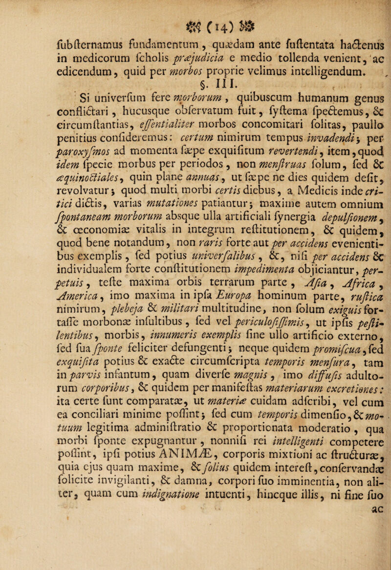 fubfternamus fundamentum , quadam ante fuftentata ha&enus in medicorum fcholis praejudicia e medio tollenda venient, ac edicendum, quid per morbos proprie velimus intelligendum. §. III. r Si univerfum fere morborum , quibuscum humanum genus conflictari , hucusque obfervatum fuit, fyftema fpedemus,& circumftantias, ejjentialiter morbos concomitari folitas, paullo penitius confideremus: certum nimirum tempus invadendi •, per paroxyfenos ad momenta fepe exquificum revertendi, item,quod idem fpecie morbus per periodos , non menfiruas fqlum, fed & aquinobiiaks, quin plane annuas, ut faepe ne dies quidem defit, revolvatur \ quod multi morbi certis diebus, a Medicis inde cri¬ tici di&is, varias mutationes patiantur; maxime autem omnium fpontaneam morborum absque ulla artificiali fynergia depulfionem, Sc oeconomiae vitalis in integrum reftitutionem, & quidem, quod bene notandum, non raris forte aut per accidens evenienti¬ bus exemplis, fed potius univerfalibus , &, ni fi per accidens & individualem forte conilitutionem impedimenta objiciantur, /ateir, tefte maxima orbis terrarum parte , Afia, Africa , America, imo maxima in ipfa Europa hominum parte, ruftica nimirum, plebeja & militari multitudine, non folum exiguisfor- tafie morbonae infultibus, fed vel periculofiffmis, ut ipfis lentibus, morbis, innumeris exemplis fine ullo artificio externo, fed fua[ponte feliciter defungentij neque quidem promifeua, fed exquifeta potius exafte circumfcripta temporis menfura, tam in parvis infantum, quam diverfe magnis , imo diffufis adulto¬ rum corporibus i & quidem per manifeflas materiarum ex cretiones: ita certe funt comparatae, ut materia cuidam adferibi, vel cum ea conciliari minime poffint* fed cum temporis dimenfio,&/»0- /«««» legitima adminiftratio & proportionata moderatio , qua morbi fponte expugnantur , nonnifi rei intelligenti competere poilint, ipfi potius ANIMyE, corporis mixtioni ac firudturae, quia ejus quam maxime, &feolius quidem intereft,confervandae folicite invigilanti, & damna, corpori fuo imminentia, non ali¬ ter, quam cum indignatione intuenti, hineque illis, ni fine fuo ac