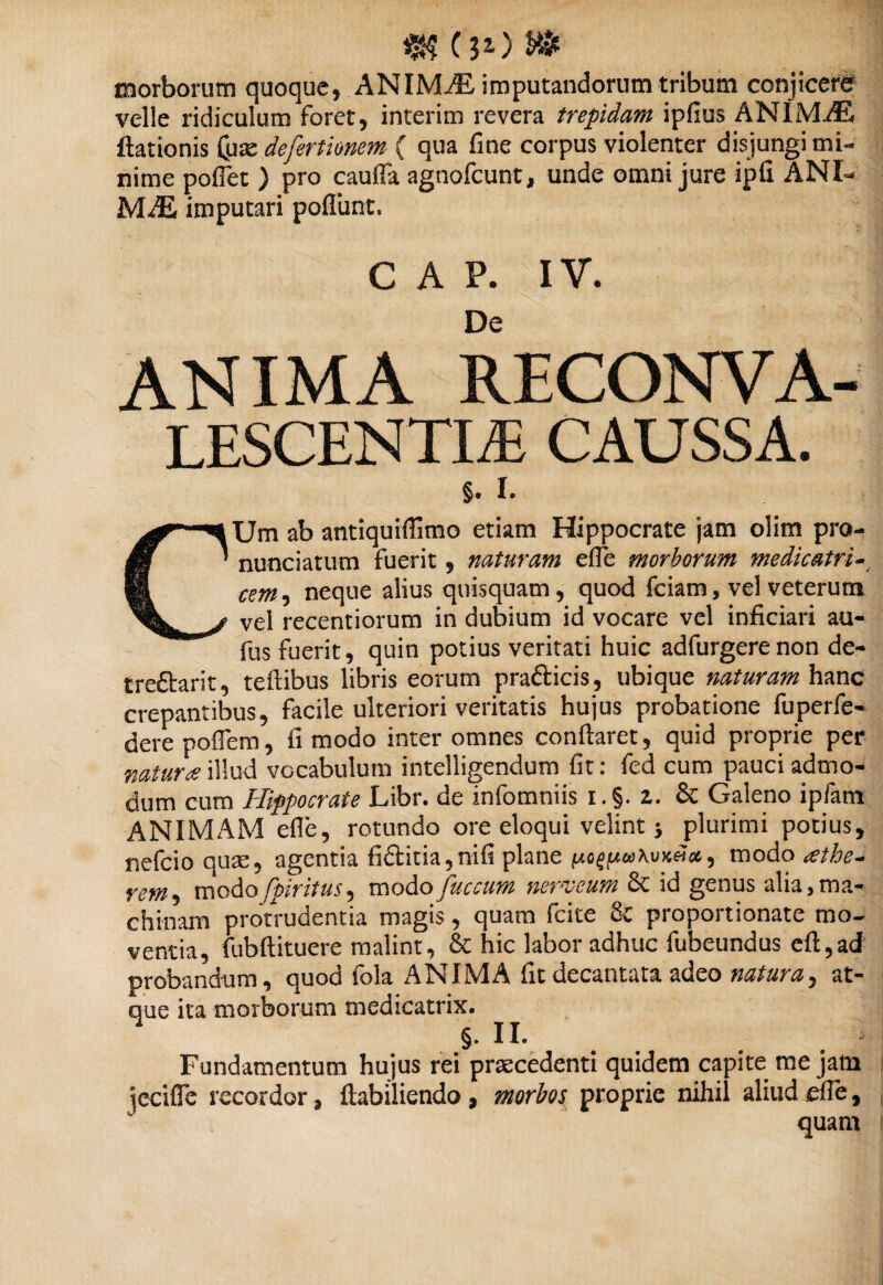 $$ (30 morborum quoque, ANIMiE imputandorum tribum conjicere velle ridiculum foret, interim revera trepidam ipfius ANIMAL ftationis (uae defertionem ( qua fine corpus violenter disjungi mi¬ nime pollet ) pro cauffa agnofcunt, unde omni jure ipli ANI¬ MAE imputari poliunt. GAP. IV. De ANIMA RECONVA¬ LESCENTIA CAUSSA. §. I. CUm ab antiquiffimo etiam Hippocrate jam olim pro- nunciatum fuerit, naturam e fle morborum me dic atri- cem, neque alius quisquam, quod fciam, vel veterum vel recentiorum in dubium id vocare vel inficiari au- fus fuerit, quin potius veritati huic adfurgerenon de- treftarit, teflibus libris eorum prafticis, ubique naturam hanc crepantibus, facile ulteriori veritatis hujus probatione fuperfe- derepoflem, fi modo inter omnes conflaret, quid proprie per natura illud vocabulum intelligendum fit: fed cum pauci admo¬ dum cum Hippocrate Libr. de infomniis i.§. z. & Galeno ipfam ANIMAM efle, rotundo ore eloqui velint •, plurimi potius, nefcio quse, agentia fi6litia,nifi plane modo athe- Yem, modo fpirituS) modo juccum nerveum Sc id genus alia,ma¬ chinam protrudentia magis, quam fcite Sc proportionale mo¬ ventia, fubftituere malint, & hic labor adhuc fubeundus eft,ad probandum, quod fola ANIMA fit decantata adeo naturaat¬ que ita morborum medicatrix. §. II. Fundamentum hujus rei praecedenti quidem capite me jam iccifle recordor, ftabiliendo , morbos proprie nihil aliud efie,