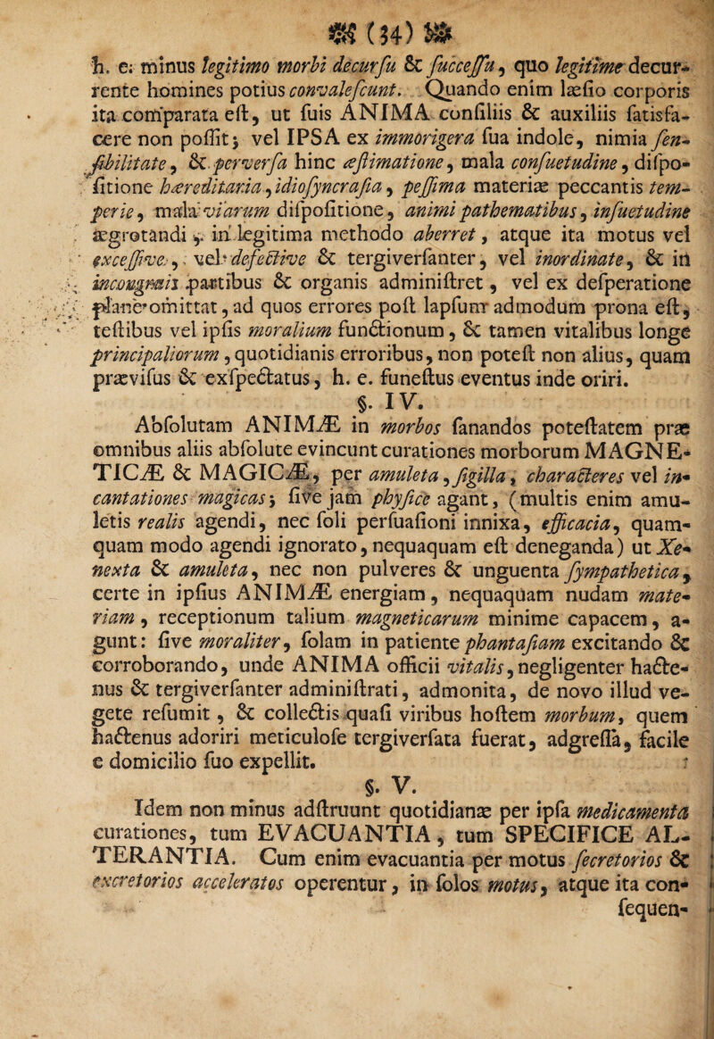 h> e; minus legitimo morbi de cur fu & fucceffu, quo legitime decur¬ rente homines potius concalefiunt. Quando enim laefio corporis ita corti parata eft, ut fuis ANIMA confiliis & auxiliis fatisfa- cere non poffit* vel IPSA ex immorigera fua indole, nimia fen- .fibilitate, &.pewerfa hinc teftimatione, mala confuetudine, difpo- /fitiont beereditaria fidiofynerafia ^ pefiima materiae peccantis/m- perie-y mda:viarum difpofitione, animi pathematibus ^ infuetudine aegrotandi y in legitima methodo aberret, atque ita motus vel ■ exceffive.-,veb defective & tergiverfanter, vel inordinate, 6t iri A-. wawgmii .partibus & organis adminiftret, vel ex defperatione :-fip: plane* om ittat, ad quos errores poft lapfunr admodum prona eft, teftibus vel ipfis moralium fun&ionum, 6c tamen vitalibus longe principaliorum, quotidianis erroribus, non poteft non alius, quam prasvifus & exfpe&atus, h. e. funeftus eventus inde oriri. §. IV. Abfolutam ANIMAE in morbos fanandos poteftatem prae omnibus aliis abfolute evincunt curationes morborum MAGNE* TIC/E & MAGICAE, per amuleta ^figilla , characteres vel in* cantationes magicas \ five jam phy fice agant, (multis enim amu¬ letis realis agendi, nec foli perfuafioni innixa, efficacia, quam¬ quam modo agendi ignorato, nequaquam eft deneganda) ut Xe* nexta & amuleta, nec non pulveres 6c unguenta [ympathetica r certe in ipfius ANIMAE energiam, nequaquam nudam mate¬ riam , receptionum talium magneticarum minime capacem, a- gunt: five moraliter, folam in patiente phantafiam excitando & corroborando, unde ANIMA officii vitalis,negligenter ha£te- nus & tergiverfanter adminiftrati, admonita, de novo illud ve¬ gete refumit, colle&is quafi viribus hoftem morbum, quem haftenus adoriri meticulofe tergiverfata fuerat, adgrefla, facile e domicilio fuo expellit. = §. V. Idem non minus adftruunt quotidianae per ipfa medicamenta curationes, tum EVACUANTIA, tum SPECIFICE AL- i TER ANTI A. Cum enim evacuantia per motus fecretorios & excretorios acceleratos operentur, in folos motus, atque ita con- fe fequen- *•