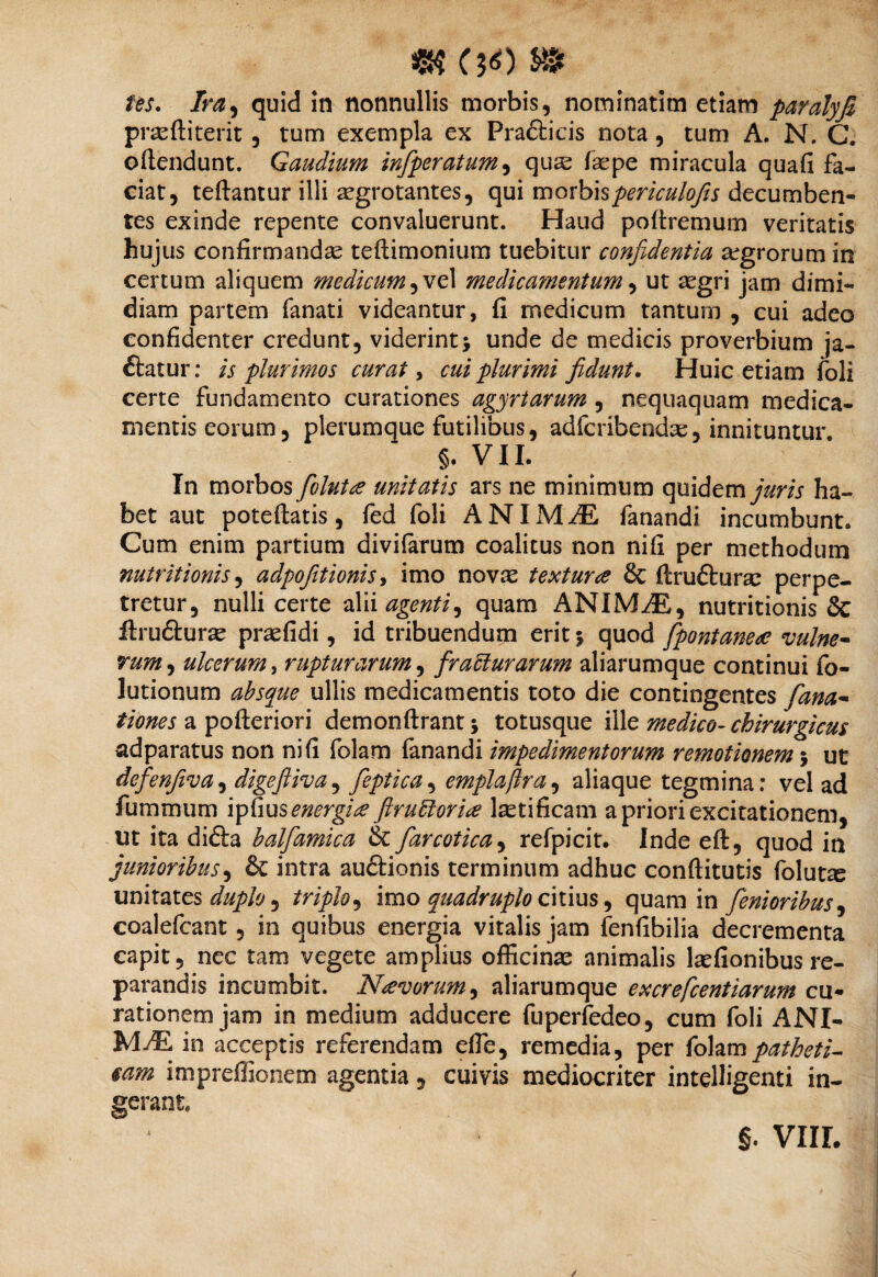 /W. /n?, quid in nonnullis morbis, nominatim etiam paralyfi prasftiterit, tum exempla ex Prafticis nota, tum A. N. C. oftendunt. Gaudium infiperatum, qus faepe miracula quafi fa¬ ciat, teftantur illi aegrotantes, qui morbispericulojis decumben¬ tes exinde repente convaluerunt. Haud poftremum veritatis hujus confirmandae teftimonium tuebitur confidentia aegrorum in certum aliquem medicum 1 medicamentum, ut aegri jam dimi¬ diam partem (anati videantur, fi medicum tantum , cui adeo confidenter credunt, viderint j unde de medicis proverbium ja- ftatur: is plurimos curat, cui plurimi fidunt. Huic etiam foli certe fundamento curationes agyrtarum , nequaquam medica¬ mentis eorum, plerumque futilibus, adfcribendae, innituntur. §. VII. In morbos fiolutae unitatis ars ne minimum quidem juris ha¬ bet aut poteftatis, fed foli ANIMAE fanandi incumbunt. Cum enim partium divifarum coalitus non nifi per methodum nutrit i onis, adpofitionis, imo novae texturce & (Irufturae perpe¬ tretur, nulli certe alii agenti ^ quam ANIMAS, nutritionis & ftru&ura? praefidi, id tribuendum erit 5 quod fpontaneae vulne¬ rum , ulcerum, rupturarum, fracturarum aliarumque continui fo- lutionum absque ullis medicamentis toto die contingentes fana- tiones a pofteriori demonftrant; totusque ille medico- chirurgicus adparatus non nifi folam fanandi impedimentorum remotionem 5 ut dcfienfiva, digefiiva, fieptica, emplaftra, aliaque tegmina: vel ad fummum ipfius energia ftruttoria l^tificam a priori excitationem, ut ita didta balfiamica & fiarcotica, refpicit. Inde eft, quod in junioribus, & intra auftionis terminum adhuc conftitutis folut^ unitates duplo ^ triplo, imo quadruplo citius, quam in fienioribus, coalefcant, in quibus energia vitalis jam fenfibilia decrementa capit, nec tam vegete amplius officinae animalis laefionibus re¬ parandis incumbit. Navorum^ aliarumque excrefcentiarum cu¬ rationem jam in medium adducere fuperfedeo, cum foli ANI- MfE in acceptis referendam efie, remedia, per folampatheti- $am impreffionem agentia, cuivis mediocriter intelligenti in¬ serant. §. VIII. /