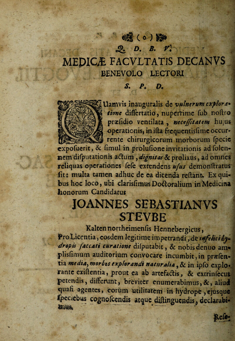 d. b. rl MEPIC^E FACVLTATIS DECANVS BENEVOLO LECTORI &* P* o» Uarnvis inauguralis de vulnerum explora* tione differtatio, nuperrime fub noftro praefidio ventilata , mceffitatem hujus [ operationis, inifia frequentisfimeoccur- \ rente chirurgicorum morborum fpecic expofuerit, & fimul in proluGone invitationis ad (bien¬ nem difputationh adlum , dignitas & prolixus, ad omnes reliquas operationes fefe extendens u[us demonftratus lit x multa tamen adhuc de ea dicenda reflans Ex qui¬ bus hoc loco, ubi clarisfimus DotEforalium in Medicina honorum Candidatus Xalteft northeimenfis Hennebergicus, Licentia> eosdem legitime im petrandi ,de itifekei&y* dropk faecati curatione difputabit, & nobis denuo am« plisfimum auditorium convocare incumbit , in praefen* tia me di A) morbos explorandi naturalia 5 & in ip(o expio» i*ante exiftentia, prout ea ab artcfadHs, & extrinfecuS petendis, differunt, breviter enumerabimus,&, aliud quafi agentes, eortim utilitatem •• in- hydrope , e jusque ipeaebus cognofeendis atque diftingueadis,, declarat*-