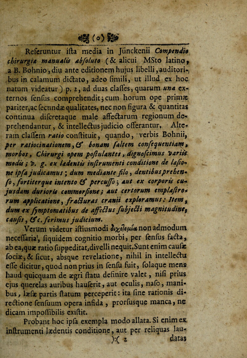 (py-fiy Referuntur ifta media in Jiinckenii Compendi* chirurgi* manuatis abfoluto (& alicui MSto latina f a B. Bohnio,diii ante editionem hujus libelli,auditori-, bus in calamum diCtato, adeo fimili, ut illud ex hoc natum videatur) p» 2, ad duas claffes, quarum una ex¬ ternos fenilis comprehendit 3 cum horum ope primae pariter,ac fecundas qualitates, nec non figura & quantitas continua diferetaque male affectarum regionum de-? prehendantur, & intelleCtusjudicio offerantur* Alte* ram clalfem ratio conftituit, quando, verbis Bohnii, per ratiocinationem bonam f ait em confequentiaty * morbos y Chirurgi opem poftulantes, digno [cimus Variis modis s V. g. ex ladentis infirumenti conditione de Ufio* ne ipfa judicamus; dum mediante filo, dentibuspreben* fo^fortiterque intento (f pcrcujfo^ aut ex corporis cu«• jusdam durioris commorfone; aut certorum emplaftro* rum applicationt, fra&uras cranii exploramus: Item t dum ex fymptomatibus de affetlus fubje£ii magnitudine^ c au fis, t'f efferimus judicium. Verum videtur iftiusmodi non admodum neceffaria1, fiquidem cognitio morbi, per fenfus fa&a* ab ea,quae ratio flippeditat^divelli ncquit*Sunt enim caufe jfociae, & fieut, absque revelatione, nihil in intelleCtu effe dicitur, quod non prius in fenfu fuit, folaque mens haud quicquam de aegri flatu definire valet, nifi prius ejus querelas auribus hauferit, aut oculis, nafb, mani¬ bus , laefae partis flatum perceperit: ita fine rationis di- re&ione fenfuum opera infida , prorfusque manca, ne dicam impoffibilis exiftit. Probant hoc ipfa exempla modo allata. Si enim tx, inftuupenti laedentis conditione, aut per reliquas lau* ):( z