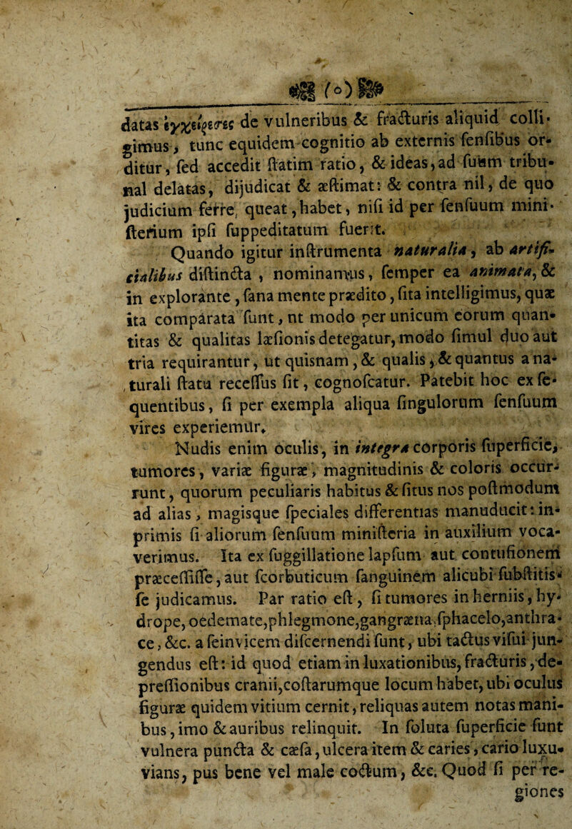 __ ^ datas \y%ixpm de vulneribus & fraAuris aliquid colli¬ gimus > tunc equidem cognitio ab externis fenfibus or¬ ditur, fed accedit fiatim ratio, & ideas,ad fuam tribu¬ nal delatas, dijudicat & aeftimat: & contra nil, de quo judicium ferre; queat, habet, nifi id per fenfuum mini* fterium ipfi fuppeditatum fuent. Quando igitur ipftfiimenta naturalia i ab artifi» cUlihus diftinAa , nominamus, femper ea animat*,& in explorante, fana mente praedito, fita intelligimus, quae ita comparata funt,nt modo per unicum eorum quan¬ titas & qualitas laefionis detegatur, modo fimul duo aut tria requirantur, ut quisnam, & qualis >& quantus a na¬ turali ftatu reccflus fit , cognofcatur. Patebit hoc exfe* quentibus, fi per exempla aliqua fingulorum fenfuum vires experiemitiv Nudis enim oculis , in integra corporis (liperficic, tumores, variae figurae > magnitudinis & coloris occur¬ runt , quorum peculiaris habitus & fitus nos poftrhodum ad alias, magisque fpeciales differentias manuducit: in* primis fi aliorum fenfuum minifteria in auxilium voca¬ verimus. Ita ex fuggillatione lapfum aut contufionem praeceffifle, aut fcorbuticum fanguinem alicubi fubilitis* fe judicamus. Par ratio eft, fi tumores inherniis, hy¬ drope, oedemate, phlegmone, gangraenavfphacelo,anthra* ce, &c. a feinvicem difeernendi funt, ubi tadus vifui jun¬ gendus eft: id quod etiam in luxationibus, fra Auris, de- preffionibus cranii,coftarumque locum habet, ubi oculus figurae quidem vitium cernit, reliquas autem notas mani¬ bus , imo & auribus relinquit. In foluta fuperficie funt vulnera punAa & caefa,ulcera item & caries , carioluxu* vians, pus bene vel male coAum* &c. Quod fi per re¬ giones