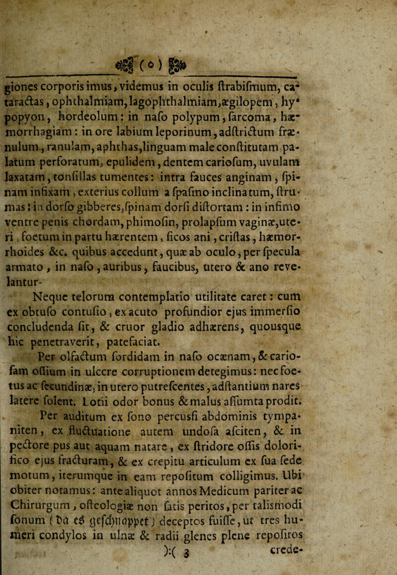  ■: <tgr(0) jji»___ giones corporis imus > videmus in oculis ftrabifmum, ca- taraftas, ophthalmiamjlagophthalmiam^gilopem j hy* popyon, hordeolum: in nafo polypum, farcoma, hse* rnorrhagiam: inore labium leporinum,adftri&um fre¬ nulum, ranulam, aphthas,linguam male conftitutam pa¬ latum perforatum^ epulidem,dentem cariofum, uvulam laxatam, tonfillas tumentes: intra fauces anginam , fpi- nam infixam > exterius collum a fpafmo inclinatum, ftru* mas J in dorfq gibberes,fpinam' dorfi diftortam : in infimo ventre penis chordam, phimofin, prolapfum vaginae,ute¬ ri , foetum in partu haerentem * ficos ani, criftas, haemor¬ rhoides &c. quibus accedunt, quae ab oculo, per fpecula armato , in nafo , auribus, faucibus, utero & ano reve¬ lantur* Neque telorum contemplatio utilitate caret: cum ex obtufo contufio, ex acuto profundior ejus immerfio concludenda fit, & eruor gladio adhaerens, quousque hic penetraverit, patefaciat. Per olradum fordidam in nafo ocaenatru&cario- fam offium in ulcere corruptionem detegimus: nec foe¬ tus ac fecundinae. in utero putrefeentes, adftantium nares latere folent. L otii odor bonus & malus affumta prodit. Per auditum ex fono percusfi abdominis tympa¬ niten, ex flu&uatione autem undofa afeiten, & in peftore pus aut aquam natare, ex ftridore offis dolori- fico ejus fraduram, & ex crepitu articulum ex fua fede motum, iterumque in eam repofitum colligimus. Ubi obiter notamus: ante aliquot annos Medicum pariter ac Chirurgum , oficologias non fatis peritos,per talismodi fonum (Da C$ jjcfc()nappetj deceptos fuiffe,ut tres hu¬ meri condylos in ulnae & radii glenes plene repofitos ):( 3 crede-