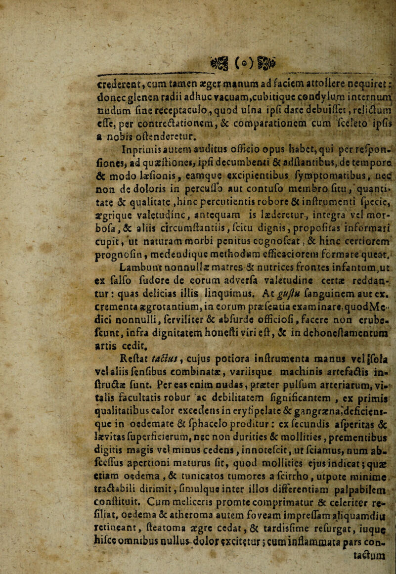 __ (Of&S______ | mdwttticam-tamen aeger manum ad faciem attollere nequiret: donec glenen radii adhuc vacuam,cubitique condylum internum tmdum fine receptaculo , quod ulna ipfi dare debuiffet Vfclidlum effe, per contre&ationem, & comparationem cum fccleto ipfls u nobis offenderetur, Inpriniis autem amditus officio opus habet, qui perrefporu fionesj ad quasffionef, ipfi decumbenti St adffantibus, dc tempore, dc modo talionis, eamque excipientibus fyraptomatibus, nec non de doloris in percudo aut contufo membro ficu /quanti* tate 5c qualitate ,hinc percudentis robore & inftrumenti fpecie, ^grique valetudine, antequam is laederetur^ integra vel mor- bofa,& aliis circumflandis, fcitu dignis,propofitas informari cupit, ut naturam morbi penitus cognofcatSt hinc certiorem prognofin, medendique methodum efficaci orem formare queat,* Lambunt nonnulta matres & nutrices frontes infantantur ex falfo fudere de eorum adverfa valetudine certae reddan¬ tur: quas delicias illis linquimus. At gujlu fanguinem aut ex. crementa aegrotantium, in eorum praefeatia examinare,quodMe - Aid nonnulli, ferviliter & abfurde officiofi, facere non erube- fcunt,infra dignitatemhonefti virieft, & in dehonefiamentum artis cedit. Reflat talius, cujus podora inffrumenta manus velgfofa vel aliis fenfibus combinatae, variisque machinis artefadis in- ftru&ae funt. Per eas enim nudas, praeter puifum arteriarum, vi¬ talis facultatis robur ac debilitatem fignificantem , ex primis qualitatibus calor excedens in eryfipelatc &c gangraena^dcficieni- c|ue in oedemate & fphacelo proditur: ex fecundis afperitas <5c tavitas fuperficierum, ngc non durities & mollities, prementibus digitis magis vd minus cedens, innotefeit, ut fciamus, num ab- fceflus apertioni maturus fic, quod mollities ejus indicat* quae etiam oedema,& tunicatos tumores afcirrho,utpote minime trs&abili dirimit, fimulque inter illos differentiam palpabilem coaftituit. Cum meliceris promte comprimatur fte celeriter re- filiat, oedema & atheroma autem foveam impreflarrraliquamditi retineant, fteatoma aegre cedat, tardisfime refurgat, iuquq hifce ommbus nullum dolojr excitatur * cum inflammata pars con. & - , _ taclum