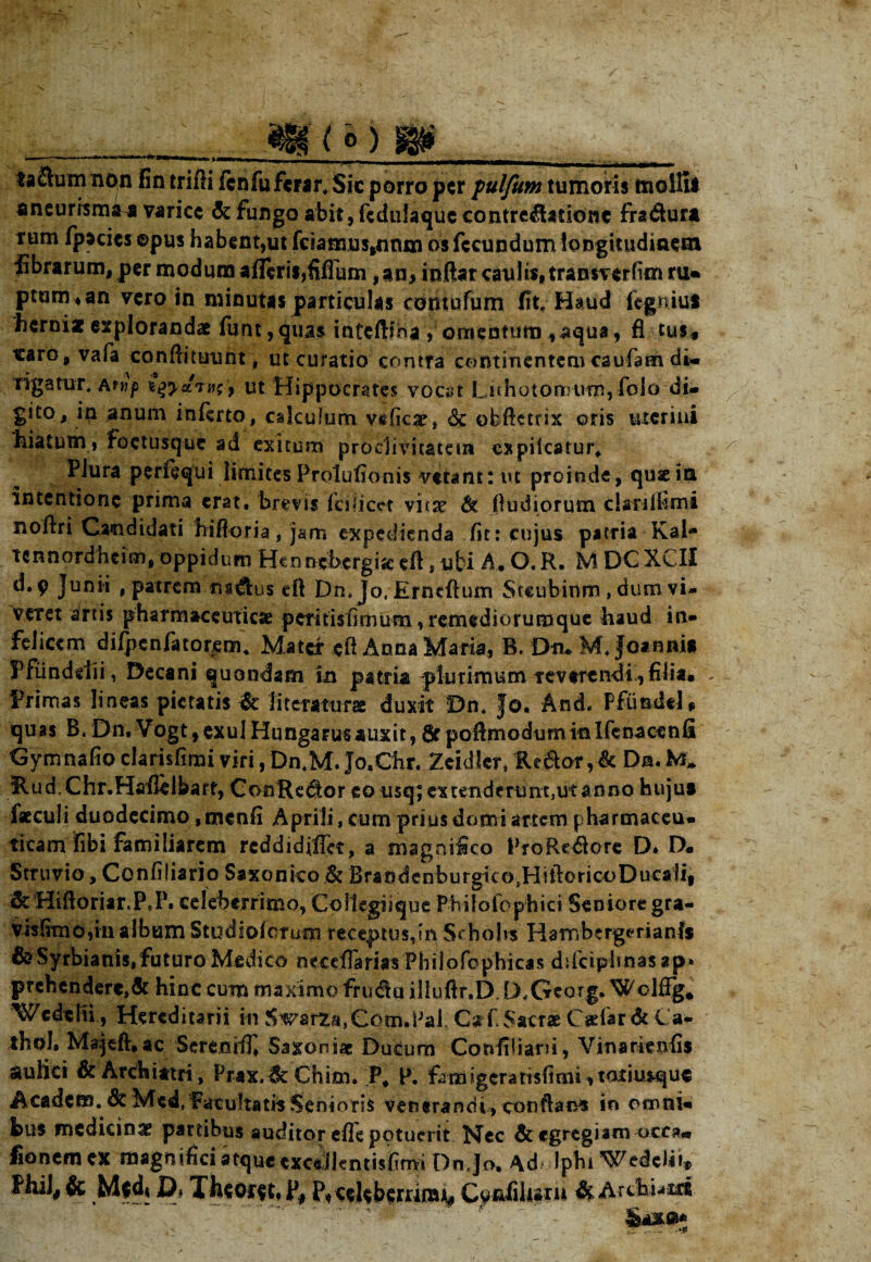 (o) m mollii fra&ura taSum non fin trifii fenfu ferar, Sic porro per pulfum tumoris aneurism^a varice Se fungo abit, feduiaque contre&atione f»- rum fpseies ©pus habent,ut fciamus,nnm os fecundum longitudinem fibrarum, per modum a fleris,fiflum, an, indat caulis, transverfim ru¬ ptum* an vero in minutas particulas eontofum fit. Haud fegniui herni* explorandae funt,quas inteftiha , omentum ,aqua, fi tus* «aro, vafa condituunt, ut curatio contra continentem caufam di» rigatur, aut Hippocrates vocat Luhot ornum, folo di» gito, in anum inferto, calculum veficae, & obftetrix oris uterini hiatum, foctusque ad exitum proclivitatem cxpilcatur. Plura perfequi limites Prolufionis vetant: ut proinde, quae in intentione prima erat, brevis fcilicet vi«ae & fiudiorum clanifimi nodri Candidati hiftoria, jam expedienda fit: cujus patria Kal- tcnnordheim, oppidum Hennehergisecft, ubi A.O.R. MDGXCII d.9 Junii , patrem m&us eft Dn* Jo, Erncftum Steubinm, dum vi- veret artis pharmaceutica peritisfimum, remediorumque haud in* felicem dilpenfator^m* Matei: ed Anna Maria, B. Dtu M. Joanni* Ffiinddii, Decani quondam In patria plurimum tevtrendi ,filia. Primas lineas pietatis & litcrattirs duxit Dn. Jo. And. Pfundel, quas B.Dn, Vogt, exui Hungarus auxit, 0cpoftmodum in Ifenaccnfi Gymnafioclarisfimiviri,Dn,M.Jo.Chr. Zeidler* Re&or,& Da.M* Rud.Chr.Hafleibaff, CooRedtor eo usq; cxtendmmtjUtanno huju» faeculi duodecimo ,fnenfi Aprili, cum prius domi artem pharmaceu¬ ticam fibi familiarem reddidifiet, a magnifico ProRe$ore D* D. Struvio, Confiliario Saxonko & Brandenburgico.HidoricoDucai!! & HifioriarJP6P. celeberrimo, CoMegiique Philofophici Seniore gra- visfitnoIn album Studioicrum receptus, in Schohs Hambergerianls &Syrbianis,futuro Medico necefiarias Philofophicas ddciphnas ap* prehendere,& hinc cum maximo fru<du illudr.D. D.Georg. Woldg* Wcdtlti, Hereditarii in 5warza,Com.!Jai Caf Sacrae Cadar & la- thol. Majdhac Sereoifl, Saxoni* Ducum Confiliani, Vinarienfis aulici & Archiatri, Prax.lk Chim. P, P. famigeratisfimi, tatiusque Acadcm.dt Med.Patultat»Senioris venerandi, conftams in omni¬ bus medicinae partibus auditor efle potuerit Hcc Sc egregiam occ3« fionemex magnifici atque excAlentisfimi Dn.Jo, Ad Iphi Wedclii* Phil# & Mfdt Xheofft. p# P« cdebernrajt, 4 Archium