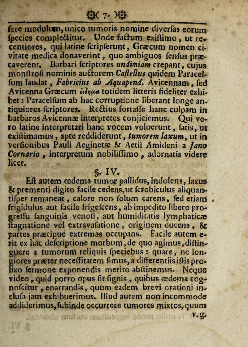 fere tnodulian,unico tumoris nomine diverfas eorum fpecies complebitur. Unde fabum exiilimo» ut re« centiores, qui latine fcripferunt, Graecum nomen ci¬ vitate medica donaverint, quo ambiguos fenfus prae¬ caverent, Barbari fcriptores undimiam crepant, cujus mondrofi nominis auborem Caftellus quidem Paraeel- fum laudat, Fabricius ab ^quapend. Avicennam, fed Avicenna Graecum oiStu/xt totidem litteris fideliter exhi¬ bet : Paracelfum ab hae corruptione liberant longe an¬ tiquiores fcriptores. Rebius fortafle hanc culpam in barbaros Avkcnnae interpretes conjiciemus, Qui ve¬ ro latine interpretari hanc vocem voluerunt, fatis, ul exifiimamus, apte reddiderunt, tumorem laxum^ ut in verfionibus Pauli Aeginetae & Actii Amideni a fam Cornario , interpretum nobilillimo , adornatis videre licet, §• IV, Eft autem cedema tumor pallidus, indoletis, laxus Sr prementi digito facile cedens,ut fcrobkulus aliquarh' tifper remaneat, calore non folum carens, fed etiami frigidulus aut facile frigefcens, ab impedito libero pro- gretfu fanguinis venofi, aut humiditatis lymphaticas ftagnatione vel extravafatione ,> originem ducens, 8c partes praecipue extremas occupans. Facile autem e- rit ex nac deferiptione morbum,de quo agimus,diftin- guere a tumorum reliquis fpeciebus ; quare, ne lon¬ giores praeter neceffitatem fimus, a differentiis illis pro¬ lixo fcrmone exponendis merito abftinemus. Neque video , quid porro opus fit fignis , quibus oedema cog- nofeitor , enarrandis, quom eadem brevi orationi in, clufa jam exhibuerimus. Illud autem non incommode addiderimus,fubinde occurrere tumores mixtos,quum