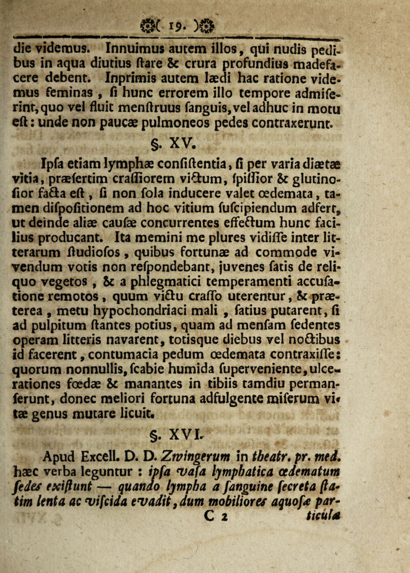 tg. )0 die videmus. Innuimus autem illos, qui nudis pedi< bus in aqua diutius (lare Sc crura profundius madefa> cere debent. Inprimis autem laedi hac ratione vide* mus feminas , (i hunc errorem illo tempore admife* rint,quo vel fluit menftruus fanguis, vel adhuc in motu eft: unde non paucae pulmoneos pedes contraxerunt. §. XV. Ipfa etiam lymphae confidentia, fi per varia diaetae vitia, praefertim crafiiorem vi^um, fpifiior Sc glutino- fior fafla eft , fi non fola inducere valet oedemata, ta« men difpofitionem ad hoc vitium fufcipiendum adfert, ut deinde aliae caufae concurrentes efleffum hunc faci¬ lius producant. Ita memini me plures vidifte inter lit¬ terarum ftudiofos , quibus fortunae ad commode vi¬ vendum votis non refpondebant, juvenes fatis de reli¬ quo vegetos , Sc a phlegmatici temperamenti accufa» tione remotos, quum vi£Iu crafTo uterentur, Sc prae¬ terea , metu hypochondriaci mali , fatius putarent, fi ad pulpitum ftantes potius, quam ad menfam fedentes operam litteris navarent, totisque diebus vel no^ibus id facerent, contumacia pedum oedemata contraxilTe: quorum nonnullis, fcabie humida fuperveniente,ulce¬ rationes foedae Sc manantes in tibiis tamdiu perman- ferunt, donec meliori fortuna adfiilgente miferum vi« tae genus mutare licuit. §. XVI. Apud Excell. D. D. Ztvingtrum in tbeatr. pr. med. haec verba leguntur : ipfa 'vafa lymphatica admatum fedes exiftunt — quando lympha a [anguine fecreta fia- tim lenta ac vifcida evadit, dum mobiliores aquof£ par-