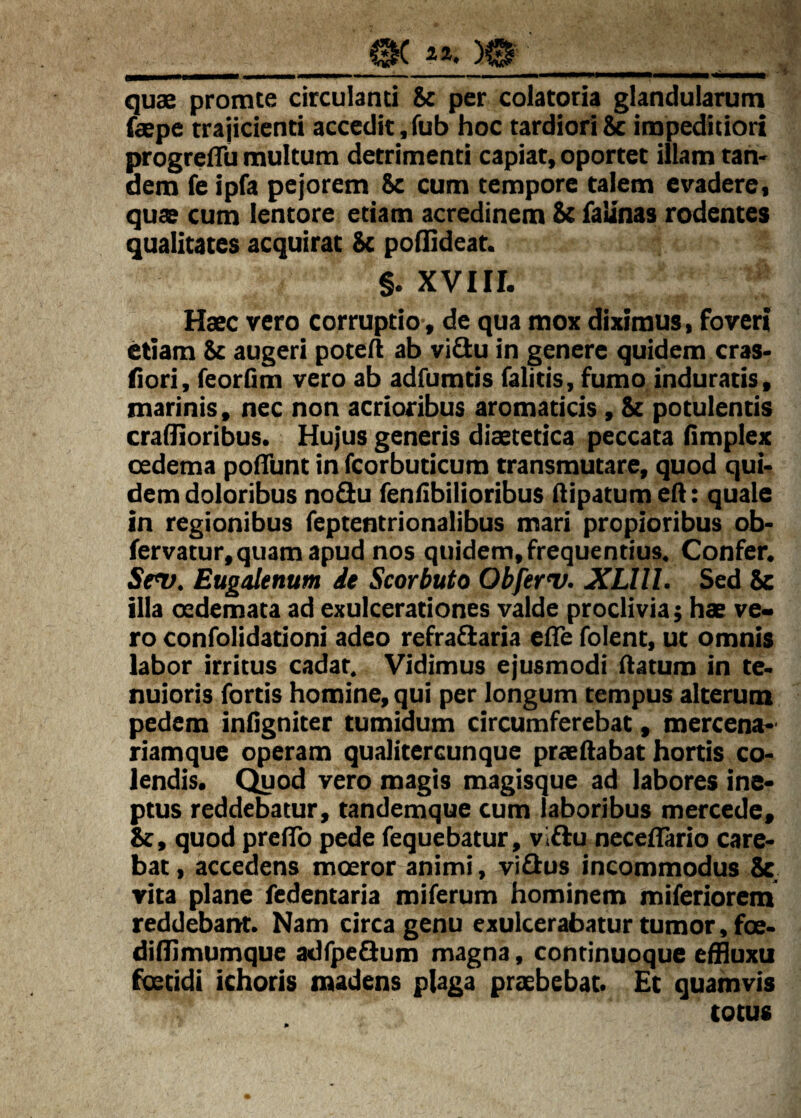 ia. )0 _ . — ■■i.i- i iW——ww—— quae promte circulanti Se per colatoria glandularum faepe trajicienti accedit,fub hoc tardioriSc impeditiori progrelTu multum detrimenti capiat, oportet illam tan' dem fe ipfa pejorem Sc cum tempore calem evadere, quae cum lentore etiam acredinem Se faUnas rodentes qualitates acquirat Se poflideat. §. XVIII. Haec vero corruptio, de qua mox diximus, foveri etiam Sc augeri potell ab vi^u in genere quidem cras* fiori, feorfim vero ab adfumtis falitis, fumo induratis, marinis, nec non acrioribus aromaticis, Se potulentis cradioribus. Hujus generis diaetetica peccata Hmplex oedema poflunt in fcorbuticum transmutare, quod qui¬ dem doloribus nodu fenflbilioribus dipatumeft: quale in regionibus feptentrionalibus mari propioribus ob- fervatur, quam apud nos quidem, frequentius. Confer. Sev. Eugalenum it Scorbuto Obferv. XLlll. Sed 8c illa oedemata ad exulcerationes valde proclivia; hae ve- ro confolidationi adeo refrafiaria efle folent, ut omnis labor irritus cadar. Vidimus ejusmodi flatum in te¬ nuioris fortis homine, qui per longum tempus alterum pedem inflgniter tumidum circumferebat, mercena-' riamque operam qualitercunque praedabat hortis co¬ lendis. C^od vero magis magisque ad labores ine¬ ptus reddebatur, tandemque cum laboribus mercede. Se, quod predb pede fequebatur, viflu necedario care¬ bat , accedens moeror animi, viflus incommodus Sc vita plane fedentaria miferum hominem miferiorem reddebant. Nam circa genu exulcerabatur tumor, fce- diflimumque adfpeSum magna, continuoque effluxu foetidi ichoris madens plaga praebebat. Et quamvis totus