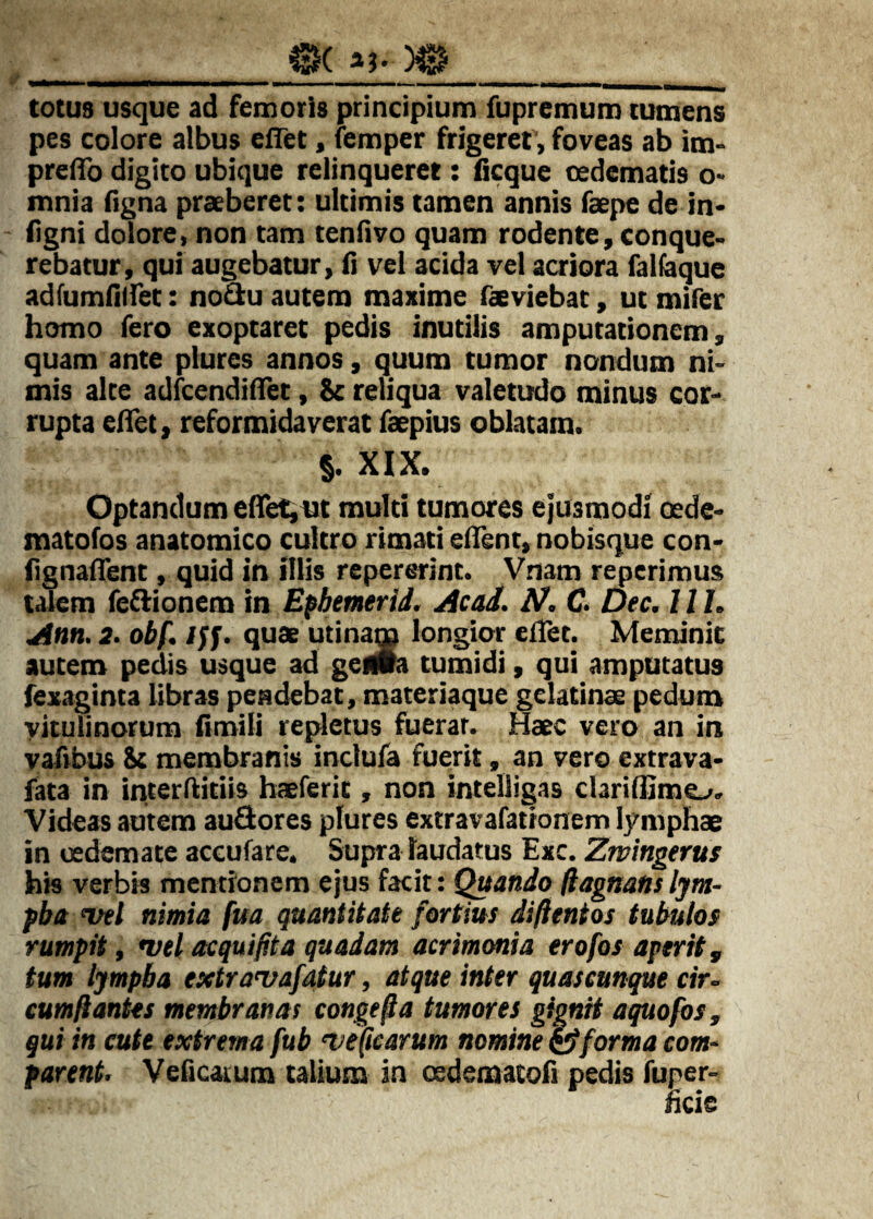 _0( a?. ___ totus usque ad femoris principium fupremum tumens pes colore albus eflet, lemper frigeret, foveas ab im* prelTo digito ubique relinqueret: ficque oedematis o> mnia figna praeberet; ultimis tamen annis faepe de in- ilgni dolore, non tam tenlivo quam rodente, conque¬ rebatur, qui augebatur, fi vel acida vel acriora falbque adfumfiffet: noO:u autem maxime feeviebat, ut mifer homo fero exoptaret pedis inutilis amputationem, quam ante plures annos, quum tumor nondum ni¬ mis alte adfcendifiret, St reliqua valetudo minus cor¬ rupta efifet, reformidaverat faepius oblatam. §. XIX. Optandum efTetjiit multi tumores ejusmodi oede- matofos anatomico cultro rimati edent, nobisque con- fignafient, quid in illis repererint. Vnam reperimus talem feflionem in Efbemerid. Acad. N. C Dec. 11L Ann. 2. obf, Iff. quae utinam longior elTet. Meminit autem pedis usque ad geflia tumidi, qui amputatus fexaginta libras pendebat, materiaque gelatinae pedum vitulinorum fimifi repletus fuerat. Haec vero an in yafibus St membranis inclufa fuerit, an vero extrava- fata in interfiitiis haeferit, non intelligas claridimo. Videas autem audores plures extravafationem lymphae in oedemate accufare. Supra laudatus Exc. Zmingerus his verbis mentionem ejus facit: Quando ftagnans Ijm- fba wl nimia fua quantitate fortius diftentos tubulos rumpit, wel acquifita quadam acrimonia erofos aperit, tum lympba extra>vafatur, atque inter quaseunque cir¬ cumflantes membranas congefla tumores gignit aquofbs, qui in cute extrema fub ‘Veflearum nomine ^forma com- parent. Veficatum talium in oedematofi pedis fuper-
