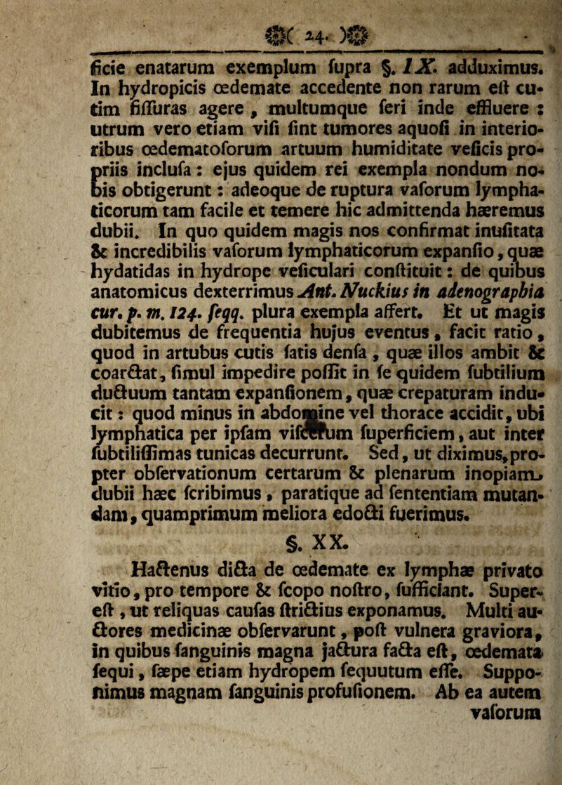fide enatarum exemplum fupra /X adduximus. In hydropicis cedemate accedente non rarum ell cu« tim hfTuras agere , multumque feri inde effluere : utrum vero etiam vili fint tumores aquofi in interio* ribus oedemacoforum artuum humiditate veficis pro* Eriis inclufa: ejus quidem rei exempla nondum no. is obtigerunt: adeoque de ruptura vaforum lympha* ticorum tam facile et temere hic admittenda haeremus dubii. In quo quidem magis nos confirmat inufltata 8e incredibilis vaforum lymphaticorum expando, quae hydatidas in hydrope veficulari condituit: de quibus anatomicus dexterrimus A^uckius in adenograpbia cur. f. m. 124. feqq. plura exempla affert. Ht uc magis dubitemus de frequentia hujus eventus * facit ratio, quod in artubus cutis fatis denia , quae illos ambit 8e coartat, fimul impedire poflit in fe quidem fubtilium du3uum cantam expandonem, quae crepaturam indu* cit: quod minus in abdomne vel thorace accidit , ubi lymphatica per ipfam vifmhim fuperheiem, aut inter mbtiiifflmas tunicas decurrunt. Sed, ut diximus,pro* pter obfervationum certarum 8c plenarum inopiam, dubii haec feribimus > paratique ad fententiam mutan* dam, quamprimum meliora edoQii fuerimus. §. XX. Haflenus diQa de oedemate ex lymphae privato vitio, pro tempore & fcopo noftro, fufflciant. Super* elf, ut reliquas caufas Aridius exponamus. Multi au« flores medicinae obfervarunt, poA vulnera graviora, in quibus fanguinis magna ja^ra fafla eA, oedemat» fequi, faepe etiam hydropem fequutum eAe. Suppo* nimus magnam fanguinis profufionem. Ab ea autem vaforum