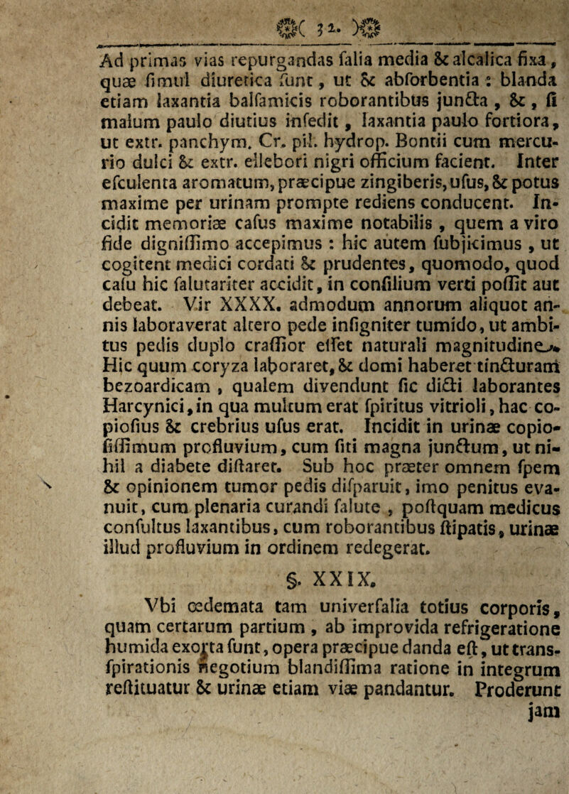 Ad primas vias repurgandas falia media Scalcalica fixa, quae fimui diuretica Tunt, ut Sc abforbentia : blanda etiam laxantia balfamicis roborantibus junfta , Sc , li malum paulo diutius infedit, laxantia paulo fortiora, ut extr. panchym. Cr. pii. hydrop. Bontii cum mercu¬ rio dulci Si extr. ellebori nigri officium facient. Inter efculenta aromatum, praecipue zingiberis, ufus,Sc potus maxime per urinam prompte rediens conducent. In¬ cidit memoriae cafus maxime notabilis , quem a viro fide digniffimo accepimus : hic autem fubjicimus , ut cogitent medici cordati Si prudentes, quomodo, quod cafu hic falutarker accidit,in confilium verti poffit aut debeat. Vir XXXX. admodum annorum aliquot an¬ nis laboraverat altero pede infigniter tumido, ut ambi¬ tus pedis duplo craffior elfet naturali magnitudine,^ Hic quum coryza laboraret, 8c domi haberet tinfliurani bezoardicam , qualem divendunt fic diiGi laborantes Harcynici,in qua multum erat fpiritus vitrioli, hac co- piofius Si crebrius ufus erat. Incidit in urinae copio- fiffimum profluvium, cum fiti magna junftura, ut ni¬ hil a diabete diftarer. Sub hoc praeter omnem fpem Si opinionem tumor pedis difparuit, imo penitus eva¬ nuit, cura plenaria curandi falute , poftquam medicus confultus laxantibus, cum roborantibus flipatis, urinae illud profluvium in ordinem redegerat. §. XXIX. Vbi cedemata tam univerfalia totius corporis, quam certarum partium , ab improvida refrigeratione humida exorta funt, opera praecipue danda eft, ut trans- fpirationis negotium blandiffima ratione in integrum reftituatur Sc urinae etiam viae pandantur. Proderunt jam
