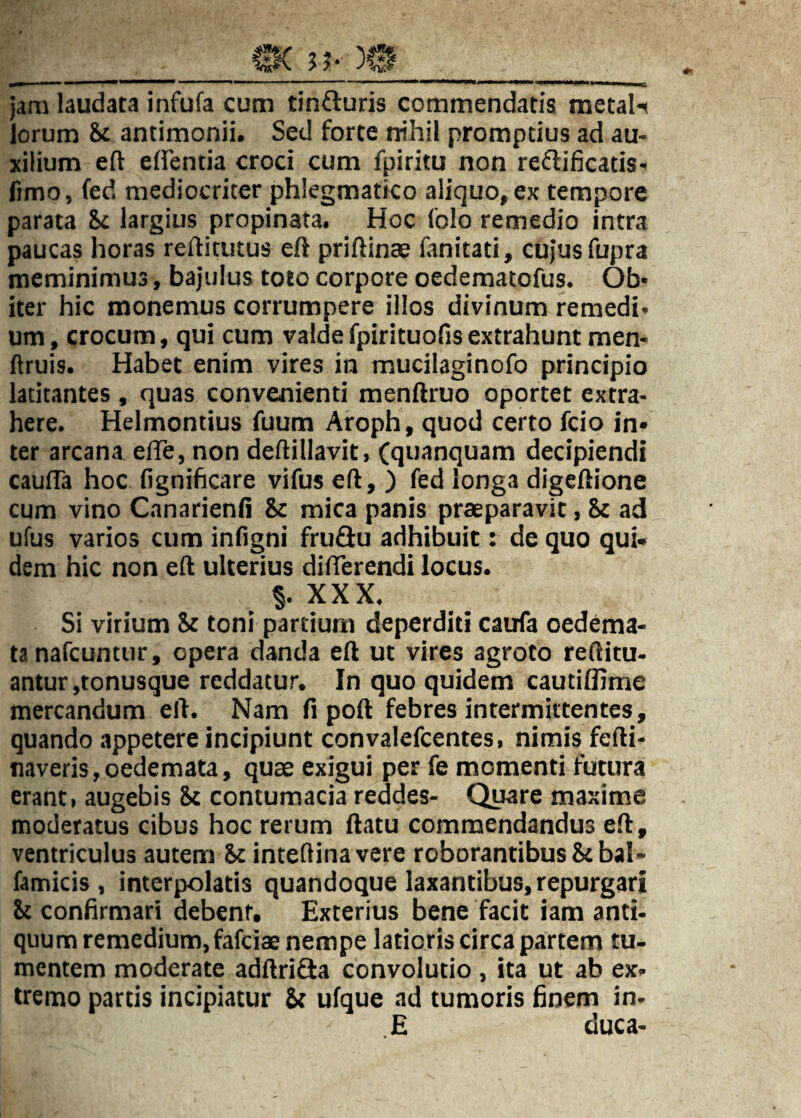 jam laudata infufa cum tinfturis commendatis metal-^ lorum &c antimonii. Sed forte rrihil promptius ad au¬ xilium eft elfentia croci cum fpiritu non reftificatis- fimo, fed mediocriter phlegmatico aliquo, ex tempore parata St largius propinata. Hoc Iblo remedio intra paucas horas reftitutus eft priftinae lanitati, cujus fupra meminimus, bajulus toto corpore oedematofus. Ob¬ iter hic monemus corrumpere illos divinum remedi¬ um, crocum, qui cum valdefpirituofisextrahunt men- ftruis. Habet enim vires in mucilaginofo principio latitantes, quas convenienti menftruo oportet extra¬ here. Helmontius fuum Aroph, quod certo fcio in* ter arcana elTe, non deftillavit, (quanquam decipiendi caufla hoc fignificare vifus eft, ) fed longa digeftione cum vino Cnnarienft Sc mica panis praeparavit, ad ufus varios cum inligni fruffu adhibuit: de quo qui* dem hic non eft ulterius difterendi locus. §. XXX. Si virium St toni partium deperditi caufa oedema¬ ta nafcuntur, opera danda eft ut vires agroto reftitu- antur,tonusque reddatur. In quo quidem cautiftime mercandum eft. Nam fi poft febres intermittentes, quando appetere incipiunt convalefeentes, nimis fefti- naveris,oedemata, quae exigui per fe momenti futura erant, augebis St contumacia reddes- Quare maxime moderatus cibus hoc rerum ftatu commendandus eft, ventriculus autem St inteflinavere roborantibus St bal- famicis , interpolatis quandoque laxantibus, repurgari St confirmari debent. Exterius bene facit iam anti¬ quum remedium, fafeiae nempe latioris circa partem tu¬ mentem moderate adftriSa convolutio , ita ut ab ex¬ tremo partis incipiatur St ufque ad tumoris finem in- E duca-