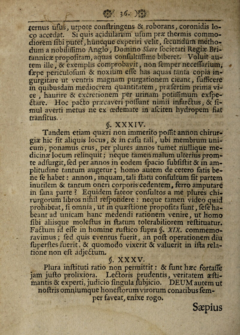 lernus ufu^, utpote conftringens & roborans^ coronidis lo¬ co accedat. Si quis acidularum ufum pr^e thermis commo¬ diorem libi putethuncque experiri velit^ fecuridurti metho¬ dum a nobiliifimo Anglo^ Domino Slare focietati Regiae Bri¬ tannicae propolitam^ aquas confultiiTime biberet. Voluit au¬ tem ille, exemplis comprobavit, non femper necelTarium, faepe periculofurn & noxium efle has aquas tanta copia in¬ gurgitare ut ventris magnam purgationem cieant, fufficere in quibusdam mediocrem quantitatem, praefertim prima vi^ ce , haurire & excretionem per urinam potilTimurn exlpe- ftare. Hoc pafto praecaveri poffunt nimii infarftus, 6c li- mul averti metus ne ex oedemate in afciten hydropem fiat tranfitus. - XXXIV. Tandem etiam quadri non immerito pofilt annon chirur¬ giae hic fit aliquis locus, & in cafu tali, ubi membrum Uni¬ cum, ponamus crus, per plures annos tumet liullique me¬ dicinae locum relinquit; neque tamen malum ulteriusprom- te adfurgit, fed per annos in eodem Ipacio fubfiftit & m am¬ plitudine tantum augetur; homo autem de cetero fatis be¬ ne fe habet: annon, inquam, tali lia tu confultum fit partem inutilem & tantum oneri corporis cedentem, ferro amputare in fana parte ? Equidem fateor conlultos a me plures chi¬ rurgorum libros nihil relpondere : neque tarnen video quid prohibeat, fi omnia, ut in quaellione propofita funt, lele ha¬ beant ad unicam hanc medendi rationem venire, ut homo fibi aliisque molellus in llatum tolerabiliorem reftituatur. Faftum id effe in homine ruftico lupra §. XIX. commemo¬ ravimus ; fed quis eventus fuerit, an poli operationem diu luperlles fuerit, & quomodo vixerit & valuerit in illa rela¬ tione non efi: adjeftum. XXXV. ^ Plura inllituti ratio non permittit: 8c lunt ha?c fortafle jam jullo prolixiora. Leftoris prudentis, veritatem illi¬ mantis & experti, judicio lingula fiibjicio. DEUM autem ut nollris omniumque honellorum virorum conatibus lem- per faveat, enixe rogo. Saepius