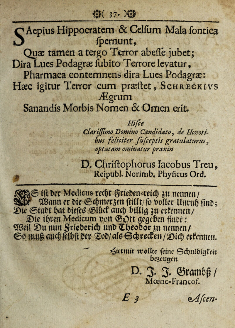 Si5( ?7' SAepius Hippocratem & Celfum Mala fontica fpernunt. Quae tamen a tergo Terror abefle jubet; Dira Lues Podagrae fubito Terrore levatur , Pharmaca contemnens dira Lues Podagrae: Haec igitur Terror cum pr^ftet, Schregkivs ^grum Sanandis Morbis Nomen & Omen erit. Hifce ^ CUriJjtmo Bomim Cmdidato^ de Honori'- hm feliciter fufceftis gratulaturus ^ oratam ominatur fraxin D. Chriilophorus facobus Treu, ^ ReipubL Norimb, Phyficus Ord. iftDcr Medicus rec^t Sne5ni«rfirf> jii nenneit/ 5iBflnn f r tie ©cfimerjcn ftiftt/ fo tooner fint j 2)ic ©tdM i)flt aucb biKio ju cifcnncn/ S)ie t^rm Medicum toett ®Ott gegeben fiiiot: «Beil 2)u nitn itbeoSor iiu nennen/ ©0 niu§ Uft 2:ol>/ai00(|)re(fen/2)ic& erfemien.  woCre feine Scbitlbigfcjt bc^cxtQen D. 3. % ©ram6p / Mosno-Frantof. E 3 ^fem-