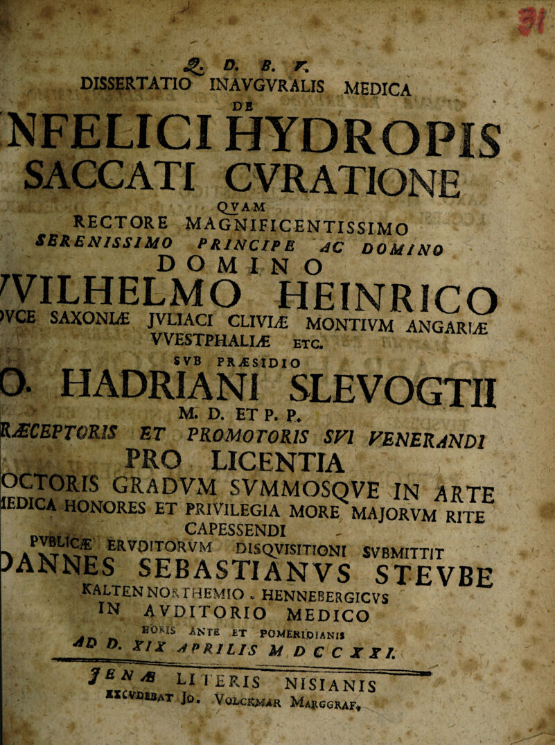 F»'. w ^ D. B. r. DISSERTATIO INAVGVRALIS MEDICA vn QVAM RECTORE MAGNIFICENTISSIMO SBRENISSIJUO PRINCIPE JC DOMINO D O M I N O >VCE SAXONLE HEINRICO JVLIACI CLIVIiE MONTIVM ANGARIA VVESTPHALIiE ETC. SVB PRiESIDIO M. D. ET P. P» %MCEPTOKlS nr PROMOTORIS SFI VENERANDI I PRO LICENTIA , gradvm svmmosqve in arte lEDICA HONORES ET PRIVILEGIA MORE MAJORVM RITE CAPESSENDI > A DISQyiSITlONI SVBMITTJT )ANNES SEBASTIANVS STEVBE KALTENN0&THEM50 « HENNEBERGICVS IN AVDITORIO MEDICO ^ n n ANTE ET POMERljoUNH o. XIX ^ PRIUS M DCCXRI. IBNjB literis NISI ANIS ««vutsAT Jo. Vqjuckmar Marcgraf».