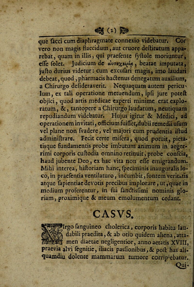 0 ^ (i) que faeci cum diaphragmate connexio videbatur. Cor vero non magis flaccidum, aut cruorc deftitutum appa¬ rebat , quam in illis, qui praefente /yftole moriuntur, clTe folet. Judicium de beatae imputata, jufto durius videtur: cum cxcufari magis, imo laudari debeat, quod, pharmacis haftenus denegatum auxilium, a Chirurgo defideraverit. Nequaquam autem pericu-» Ium, ex tali operatione metuendum, ipfi jure poteft objici , quod artis medicae experti minime erat explo¬ ratum, &, tantopere a Chirurgo laudatum , neutiquam repudiandum videbatur. Hujus igitUr & Medici, ad operationem invitati, officium fuiffet,dubii remedii ufum vel plane non fvadere, vcl majori cum pradentia iftud adminiftrars. Fecit certe miiera, quod potuit, pieta¬ tisque fundamentis probe imbutum animum in aeger¬ rimi corporis cuftodia omnino retinuit, probe cohfcia, haud jubente Deo, cx hac vita non efle emigrandum. ^ Mihi interea, hiftoriam hanc, (pcciminis inauguralislo¬ co, in praefentia ventilaturo, incumbit, fontem veritatis atque fapientiacdevotis precibus implorare,ut,qiiaein medium proferentur, in fui fandisfimi nominis glo¬ riam, proximique & meum emolumentutn cedant. CASVS. ^Irgo fanguineo diolerica, corporis habitu lau¬ dabili praedita ,& ab otio quidem aliena,atta¬ men diaetae negligentior, anno aetatis XVIII, praevia ^lyi fegnitic, iliacis pasfionibus,& pofl: has ali- quamdiu dolente mammarum tumore corripiebatur.